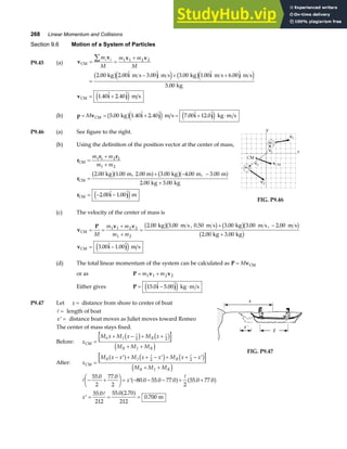 268 Linear Momentum and Collisions
Section 9.6 Motion of a System of Particles
P9.45 (a) v
v v v
i j i j
CM
kg m s m s kg m s m s
kg
= =
+
=
− + +
∑m
M
m m
M
i i 1 1 2 2
2 00 2 00 3 00 3 00 1 00 6 00
5 00
. .  .  . .  . 
.
b ge j b ge j
v i j
CM m s
= +
1 40 2 40
.  . 
e j
(b) p v i j i j
= = + = + ⋅
M CM kg m s kg m s
5 00 1 40 2 40 7 00 12 0
. .  .  .  . 
b ge j e j
P9.46 (a) See figure to the right.
(b) Using the definition of the position vector at the center of mass,
r
r r
r
r i j
CM
CM
CM
kg m 2.00 m kg m, m
kg kg
m
=
+
+
=
+ − −
+
= − −
m m
m m
1 1 2 2
1 2
2 00 1 00 3 00 4 00 3 00
2 00 3 00
2 00 1 00
. . , . . .
. .
.  . 
b ga f b ga f
e j FIG. P9.46
(c) The velocity of the center of mass is
v
P v v
v i j
CM
CM
kg m s m s kg m s m s
kg kg
m s
= =
+
+
=
+ −
+
= −
M
m m
m m
1 1 2 2
1 2
2 00 3 00 0 50 3 00 3 00 2 00
2 00 3 00
3 00 1 00
. . , . . . , .
. .
.  . 
b gb g b gb g
b g
e j
(d) The total linear momentum of the system can be calculated as P v
= M CM
or as P v v
= +
m m
1 1 2 2
Either gives P i j
= − ⋅
15 0 5 00
.  . 
e j kg m s
P9.47 Let x = distance from shore to center of boat
A = length of boat
′ =
x distance boat moves as Juliet moves toward Romeo
The center of mass stays fixed.
Before: x
M x M x M x
M M M
b J R
B J R
CM =
+ − + +
+ +
A A
2 2
c h c h
d i
After: x
M x x M x x M x x
M M M
B J R
B J R
CM =
− ′ + + − ′ + + − ′
+ +
a f c h c h
d i
A A
2 2
FIG. P9.47
A
A
A
− +
F
HG I
KJ = ′ − − − + +
′ = = =
55 0
2
77 0
2
80 0 55 0 77 0
2
55 0 77 0
55 0
212
55 0 2 70
212
0 700
. .
. . . . .
. . .
.
x
x
a f a f
a f m
 