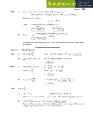 Chapter 9 269
P9.48 (a) Conservation of momentum for the two-ball system gives us:
0 200 1 50 0 300 0 400 0 200 0 300
1 2
. . . . . .
kg m s kg m s kg kg
b g b g
+ − = +
v v
f f
Relative velocity equation:
v v
f f
2 1 1 90
− = . m s
Then 0 300 0 120 0 200 0 300 1 90
1 1
. . . . .
− = + +
v v
f f
d i
v f
1 0 780
= − . m s v f
2 1 12
= . m s
v i
1 0 780
f = − .  m s v i
2 1 12
f = .  m s
(b) Before, v
i i
CM
kg m s kg m s
kg
=
+ −
0 200 1 50 0 300 0 400
0 500
. .  . . 
.
b gb g b gb g
v i
CM m s
= 0 360
. 
b g
Afterwards, the center of mass must move at the same velocity, as momentum of the system
is conserved.
Section 9.7 Rocket Propulsion
P9.49 (a) Thrust = v
dM
dt
e Thrust = × × = ×
2 60 10 1 50 10 3 90 10
3 4 7
. . .
m s kg s N
e je j
(b) F Mg Ma
y
∑ = − =
Thrust : 3 90 10 3 00 10 9 80 3 00 10
7 6 6
. . . .
× − × = ×
e ja f e ja
a = 3 20
. m s2
*P9.50 (a) The fuel burns at a rate
dM
dt
= = × −
12 7
6 68 10 3
.
.
g
1.90 s
kg s
Thrust = v
dM
dt
e : 5 26 6 68 10 3
. .
N kg s
= × −
ve e j
ve = 787 m s
(b) v v v
M
M
f i e
i
f
− =
F
HG
I
KJ
ln : v f − =
+
+ −
F
HG
I
KJ
0 797
53 5 25 5
25 5 12 7
m s
g g
53.5 g g g
b gln
. .
. .
v f = 138 m s
P9.51 v v
M
M
e
i
f
= ln
(a) M e M
i
v v
f
e
= M e
i = × = ×
5 3 5
3 00 10 4 45 10
. .
kg kg
e j
The mass of fuel and oxidizer is ∆M M M
i f
= − = − × =
445 3 00 10 442
3
.
a f kg metric tons
(b) ∆M e
= − =
2
3 00 3 00 19 2
. . .
metric tons metric tons metric tons
a f
Because of the exponential, a relatively small increase in fuel and/or engine efficiency causes
a large change in the amount of fuel and oxidizer required.
 