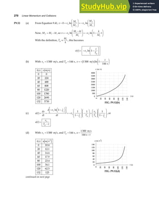 270 Linear Momentum and Collisions
P9.52 (a) From Equation 9.41, v v
M
M
v
M
M
e
i
f
e
f
i
− =
F
HG
I
KJ = −
F
HG I
KJ
0 ln ln
Now, M M kt
f i
= − , so v v
M kt
M
v
k
M
t
e
i
i
e
i
= −
−
F
HG I
KJ = − −
F
HG I
KJ
ln ln 1
With the definition, T
M
k
p
i
≡ , this becomes
v t v
t
T
e
p
a f= − −
F
HG
I
KJ
ln 1
(b) With ve = 1 500 m s, and Tp = 144 s, v
t
= − −
F
HG I
KJ
1 500 1
144
m s
s
b gln
t s v
a f b g
m s
0 0
20 224
40 488
60 808
80 1220
100 1780
120 2690
132 3730
v (m/s)
2500
0
20
40
60
80
100
120
140
2000
1500
1000
500
0
3000
3500
4000
t (s)
FIG. P9.52(b)
(c) a t
dv
dt
d v
dt
v
T
v
T
e
t
T
e t
T p
e
p
t
T
p
p p
a f= =
− −
FH IK
L
NM O
QP = −
−
F
H
GG
I
K
JJ −
F
HG
I
KJ =
F
HG
I
KJ −
F
H
GG
I
K
JJ
ln 1
1
1
1 1
1
, or
a t
v
T t
e
p
a f=
−
(d) With ve = 1 500 m s, and Tp = 144 s, a
t
=
−
1 500
144
m s
s
t s a
a f e j
m s
0 10.4
20 12.1
40 14.4
60 17.9
80 23.4
100 34.1
120 62.5
132 125
2 a (m/s
2
)
100
0
20
40
60
80
100
120
140
80
60
40
20
0
120
140
t (s)
FIG. P9.52(d)
continued on next page
 