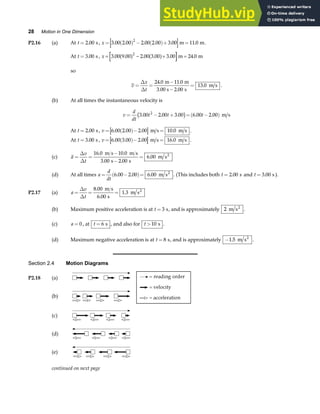 28 Motion in One Dimension
P2.16 (a) At t = 2 00
. s, x = ( ) − ( )+ =
3 00 2 00 2 00 2 00 3 00 11 0
2
. . . . . .
m m.
At t = 3 00
. s , x = − + =
3 00 9 00 2 00 3 00 3 00 24 0
2
. . . . . .
a f a f m m
so
v
x
t
= =
−
−
=
∆
∆
24 0 11 0
2 00
13 0
. .
.
.
m m
3.00 s s
m s .
(b) At all times the instantaneous velocity is
v
d
dt
t t t
= − + = −
( )
3 00 2 00 3 00 6 00 2 00
2
. . . . .
c h m s
At t = 2 00
. s, v = ( )− =
6 00 2 00 2 00 10 0
. . . .
m s m s .
At t = 3 00
. s , v = ( )− =
6 00 3 00 2 00 16 0
. . . .
m s m s .
(c) a
v
t
= =
−
−
=
∆
∆
16 0 10 0
3 00 2 00
6 00
. .
. .
.
m s m s
s s
m s2
(d) At all times a
d
dt
= −
( )=
6 00 2 00 6 00
. . . m s2
. (This includes both t = 2 00
. s and t = 3 00
. s ).
P2.17 (a) a
v
t
= = =
∆
∆
8 00
6 00
1 3
.
.
.
m s
s
m s2
(b) Maximum positive acceleration is at t = 3 s, and is approximately 2 m s2
.
(c) a = 0 , at t = 6 s , and also for t >10 s .
(d) Maximum negative acceleration is at t = 8 s, and is approximately −1 5
. m s2
.
Section 2.4 Motion Diagrams
P2.18 (a)
(b)
(c)
(d)
(e)
continued on next page
 