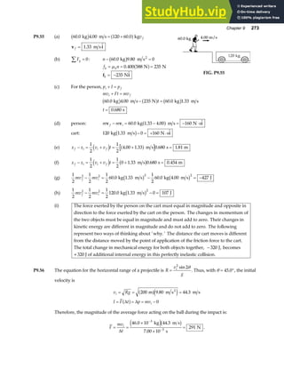 Chapter 9 273
P9.55 (a) 60 0 4 00 120 60 0
. . .
kg m s kg
b g a f
= + v f
v i
f = 1 33
. 
m s
(b) Fy
∑ = 0: n − =
60 0 9 80 0
. .
kg m s2
b g
f n
k k
= = =
µ 0 400 588 235
. N N
a f
f i
k = −235 N FIG. P9.55
(c) For the person, p I p
i f
+ =
mv Ft mv
i f
+ =
60 0 4 00 235 60 0 1 33
0 680
. . . .
.
kg m s N kg m s
s
b g a f b g
− =
=
t
t
(d) person: m m
f i
v v i
− = − = − ⋅
60 0 1 33 4 00 160
. . . 
kg m s N s
a f
cart: 120 1 33 0 160
kg m s N s
. 
b g− = + ⋅ i
(e) x x v v t
f i i f
− = + = + =
1
2
1
2
4 00 1 33 0 680 1 81
d i a f
. . . .
m s s m
(f) x x v v t
f i i f
− = + = + =
1
2
1
2
0 1 33 0 680 0 454
d i b g
. . .
m s s m
(g)
1
2
1
2
1
2
60 0 1 33
1
2
60 0 4 00 427
2 2 2 2
mv mv
f i
− = − = −
. . . .
kg m s kg m s J
b g b g
(h)
1
2
1
2
1
2
120 0 1 33 0 107
2 2 2
mv mv
f i
− = − =
. .
kg m s J
b g
(i) The force exerted by the person on the cart must equal in magnitude and opposite in
direction to the force exerted by the cart on the person. The changes in momentum of
the two objects must be equal in magnitude and must add to zero. Their changes in
kinetic energy are different in magnitude and do not add to zero. The following
represent two ways of thinking about ’why.’ The distance the cart moves is different
from the distance moved by the point of application of the friction force to the cart.
The total change in mechanical energy for both objects together, J, becomes
+320 J of additional internal energy in this perfectly inelastic collision.
− 320
P9.56 The equation for the horizontal range of a projectile is R
v
g
i
=
2
2
sin θ
. Thus, with θ = °
45 0
. , the initial
velocity is
v Rg
I F t p mv
i
i
= = =
= = = −
200 9 80 44 3
0
m m s m s
2
a fe j
a f
. .
∆ ∆
Therefore, the magnitude of the average force acting on the ball during the impact is:
F
mv
t
i
= =
×
×
=
−
−
∆
46 0 10 44 3
7 00 10
291
3
3
. .
.
kg m s
s
N
e jb g .
 