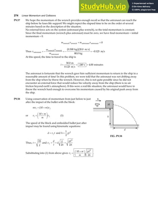 274 Linear Momentum and Collisions
P9.57 We hope the momentum of the wrench provides enough recoil so that the astronaut can reach the
ship before he loses life support! We might expect the elapsed time to be on the order of several
minutes based on the description of the situation.
No external force acts on the system (astronaut plus wrench), so the total momentum is constant.
Since the final momentum (wrench plus astronaut) must be zero, we have final momentum = initial
momentum = 0.
m v m v
wrench wrench astronaut astronaut
+ = 0
Thus v
m v
m
astronaut
wrench wrench
astronaut
kg m s
kg
m s
= − = − = −
0 500 20 0
80 0
0 125
. .
.
.
b gb g
At this speed, the time to travel to the ship is
t = = =
30 0
240 4 00
.
.
m
0.125 m s
s minutes
The astronaut is fortunate that the wrench gave him sufficient momentum to return to the ship in a
reasonable amount of time! In this problem, we were told that the astronaut was not drifting away
from the ship when he threw the wrench. However, this is not quite possible since he did not
encounter an external force that would reduce his velocity away from the ship (there is no air
friction beyond earth’s atmosphere). If this were a real-life situation, the astronaut would have to
throw the wrench hard enough to overcome his momentum caused by his original push away from
the ship.
P9.58 Using conservation of momentum from just before to just
after the impact of the bullet with the block:
mv M m v
i f
= +
a f
or v
M m
m
v
i f
=
+
F
HG I
KJ (1)
The speed of the block and embedded bullet just after
impact may be found using kinematic equations:
d v t
f
= and h gt
=
1
2
2
Thus, t
h
g
=
2
and v
d
t
d
g
h
gd
h
f = = =
2 2
2
M
vi
m
h
d
FIG. P9.58
Substituting into (1) from above gives v
M m
m
gd
h
i =
+
F
HG I
KJ
2
2
.
 