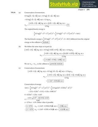 Chapter 9 275
*P9.59 (a) Conservation of momentum:
0 5 2 3 1 1 5 1 2 3
0 5 1 3 8 1 5
0 5 1 5 4 0 5 1 5 4
1 5
0
2
2
.    .   
.    .
.  .   .  .  
.
kg m s kg m s
kg m s kg
kg m s kg m s
kg
i j k i j k
i j k v
v
i j k i j k
− + + − + −
= − + − +
=
− + − ⋅ + − + ⋅
=
e j e j
e j
e j e j
f
f
The original kinetic energy is
1
2
0 5 2 3 1
1
2
1 5 1 2 3 14 0
2 2 2 2 2 2
. . .
kg m s kg m s J
2 2 2 2
+ + + + + =
e j e j
The final kinetic energy is
1
2
0 5 1 3 8 0 18 5
2 2 2
. .
kg m s J
2 2
+ + + =
e j different from the original
energy so the collision is inelastic .
(b) We follow the same steps as in part (a):
− + − ⋅ = − + − +
=
− + − ⋅ + − + ⋅
= − + −
0 5 1 5 4 0 5 0 25 0 75 2 1 5
0 5 1 5 4 0 125 0 375 1
1 5
0 250 0 750 2 00
2
2
.  .   . .  .   .
.  .   .  .  
.
.  .  . 
i j k i j k v
v
i j k i j k
i j k
e j e j
e j e j
e j
kg m s kg m s kg
kg m s kg m s
kg
m s
f
f
We see v v
2 1
f f
= , so the collision is perfectly inelastic .
(c) Conservation of momentum:
− + − ⋅ = − + + +
=
− + − ⋅ + − − ⋅
= − −
0 5 1 5 4 0 5 1 3 1 5
0 5 1 5 4 0 5 1 5 0 5
1 5
2 67 0 333
2
2
.  .   .    .
.  .   .  .  . 
.
. . 
i j k i j k v
v
i j k i j k
k
e j e j
e j e j
a f
kg m s kg m s kg
kg m s kg m s
kg
m s
a
a
a
f
f
Conservation of energy:
14 0
1
2
0 5 1 3
1
2
1 5 2 67 0 333
2 5 0 25 5 33 1 33 0 083 3
2 2 2 2
2 2
. . . . .
. . . . .
J kg m s kg m s
J J
2 2 2 2
= + + + +
= + + + +
a a
a a a
e j a f
0 0 333 1 33 6 167
1 33 1 33 4 0 333 6 167
0 667
2 74 6 74
2
2
= + −
=
− ± − −
= −
. . .
. . . .
.
. .
a a
a
a
a fa f
or . Either value is possible.
∴ =
a 2 74
. , v k k
2 2 67 0 333 2 74 3 58
f = − − = −
. . .  . 
a f
c h m s m s
∴ = −
a 6 74
. , v k k
2 2 67 0 333 6 74 0 419
f = − − − = −
. . .  . 
a f
c h m s m s
 