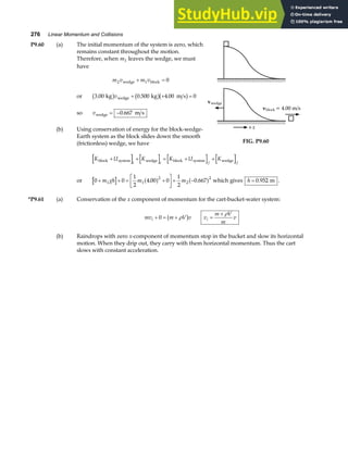 276 Linear Momentum and Collisions
P9.60 (a) The initial momentum of the system is zero, which
remains constant throughout the motion.
Therefore, when m1 leaves the wedge, we must
have
m v m v
2 1 0
wedge block
+ =
or 3 00 0 500 4 00 0
. . .
kg kg m s
wedge
b g b gb g
v + + =
so vwedge m s
= −0 667
.
(b) Using conservation of energy for the block-wedge-
Earth system as the block slides down the smooth
(frictionless) wedge, we have
v = 4.00 m/s
block
vwedge
+x
FIG. P9.60
K U K K U K
i i f f
block system wedge block system wedge
+ + = + +
or 0 0
1
2
4 00 0
1
2
0 667
1 1
2
2
2
+ + = +
L
NM O
QP+ −
m gh m m
. .
a f a f which gives h = 0 952
. m .
*P9.61 (a) Conservation of the x component of momentum for the cart-bucket-water system:
mv m V v
i + = +
0 ρ
b g v
m V
m
v
i =
+ ρ
(b) Raindrops with zero x-component of momentum stop in the bucket and slow its horizontal
motion. When they drip out, they carry with them horizontal momentum. Thus the cart
slows with constant acceleration.
 