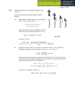 Chapter 9 277
P9.62 Consider the motion of the firefighter during the three
intervals:
(1) before, (2) during, and (3) after collision with the
platform.
(a) While falling a height of 4.00 m, his speed changes
from vi = 0 to v1 as found from
∆E K U K U
f f i i
= + − −
d i b g, or
K E U K U
f f i i
= − + +
∆
When the initial position of the platform is taken as
the zero level of gravitational potential, we have
1
2
180 0 0
1
2
mv fh mgh
= ° − + +
cosa f
Solving for v1 gives
v1
v2
FIG. P9.62
v
fh mgh
m
1
2 2 300 4 00 75 0 9 80 4 00
75 0
6 81
=
− +
=
− +
=
b g a f a f
c h
. . . .
.
. m s
(b) During the inelastic collision, momentum is conserved; and if v2 is the speed of the
firefighter and platform just after collision, we have mv m M v
1 2
= +
a f or
v
m v
m M
2
1 1 75 0 6 81
75 0 20 0
5 38
=
+
=
+
=
. .
. .
.
a f m s
Following the collision and again solving for the work done by non-conservative forces,
using the distances as labeled in the figure, we have (with the zero level of gravitational
potential at the initial position of the platform):
∆E K U U K U U
f fg fs i ig is
= + + − − − , or
− = + + − + − + − −
fs m M g s ks m M v
0
1
2
1
2
0 0
2 2
a f a f a f
This results in a quadratic equation in s:
2 000 931 300 1 375 0
2
s s s
− + − =
a f or s = 1 00
. m
 
