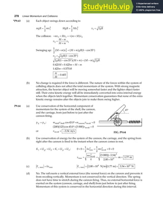 278 Linear Momentum and Collisions
*P9.63 (a) Each object swings down according to
mgR mv
=
1
2
1
2
MgR Mv
=
1
2
1
2
v gR
1 2
=
The collision: − + = + +
mv Mv m M v
1 1 2
a f
v
M m
M m
v
2 1
=
−
+
Swinging up:
1
2
1 35
2
2
M m v M m gR
+ = + − °
a f a f a f
cos
v gR
2 2 1 35
= − °
cos
a f
2 1 35 2
0 425 0 425
1 425 0 575
0 403
gR M m M m gR
M m M m
m M
m
M
− ° + = −
+ = −
=
=
cos
. .
. .
.
a fa f a f
(b) No change is required if the force is different. The nature of the forces within the system of
colliding objects does not affect the total momentum of the system. With strong magnetic
attraction, the heavier object will be moving somewhat faster and the lighter object faster
still. Their extra kinetic energy will all be immediately converted into extra internal energy
when the objects latch together. Momentum conservation guarantees that none of the extra
kinetic energy remains after the objects join to make them swing higher.
P9.64 (a) Use conservation of the horizontal component of
momentum for the system of the shell, the cannon,
and the carriage, from just before to just after the
cannon firing.
p p
xf xi
= : m v m v
shell shell cannon recoil
cos .
45 0 0
°+ =
200 125 45 0 5 000 0
a fa f b g
cos . °+ =
vrecoil
or vrecoil m s
= −3 54
. FIG. P9.64
(b) Use conservation of energy for the system of the cannon, the carriage, and the spring from
right after the cannon is fired to the instant when the cannon comes to rest.
K U U K U U
f gf sf i gi si
+ + = + + : 0 0
1
2
1
2
0 0
2
+ + = + +
kx mv
max recoil
2
x
mv
k
max
.
.
.
= =
−
×
=
recoil
2
m m
5 000 3 54
2 00 10
1 77
2
4
b ga f
(c) F kx
s, max
max = Fs, max N m m N
= × = ×
2 00 10 1 77 3 54 10
4 4
. . .
e ja f
(d) No. The rail exerts a vertical external force (the normal force) on the cannon and prevents it
from recoiling vertically. Momentum is not conserved in the vertical direction. The spring
does not have time to stretch during the cannon firing. Thus, no external horizontal force is
exerted on the system (cannon, carriage, and shell) from just before to just after firing.
Momentum of this system is conserved in the horizontal direction during this interval.
 