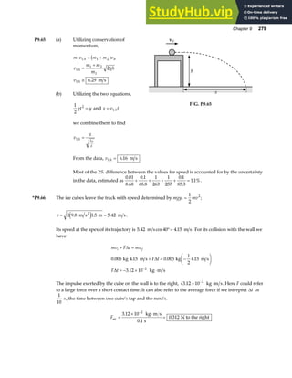 Chapter 9 279
P9.65 (a) Utilizing conservation of
momentum,
m v m m v
v
m m
m
gh
v
A B
A
A
1 1 1 2
1
1 2
1
1
2
6 29
= +
=
+
≅
b g
. m s
(b) Utilizing the two equations,
1
2
2
gt y
= and x v t
A
= 1
we combine them to find
v
x
A
y
g
1
2
=
x
y
v1i
FIG. P9.65
From the data, v A
1 6 16
= . m s
Most of the 2% difference between the values for speed is accounted for by the uncertainty
in the data, estimated as
0 01
8 68
0 1
68 8
1
263
1
257
0 1
85 3
1 1%
.
.
.
.
.
.
.
+ + + + = .
*P9.66 The ice cubes leave the track with speed determined by mgy mv
i =
1
2
2
;
v = =
2 9 8 1 5 5 42
. . .
m s m m s
2
e j .
Its speed at the apex of its trajectory is 5 42 40 4 15
. cos .
m s m s
°= . For its collision with the wall we
have
mv F t mv
F t
F t
i f
+ =
+ = −
F
HG I
KJ
= − × ⋅
−
∆
∆
∆
0 005 4 15 0 005
1
2
4 15
3 12 10 2
. . . .
.
kg m s kg m s
kg m s
The impulse exerted by the cube on the wall is to the right, + × ⋅
−
3 12 10 2
. kg m s. Here F could refer
to a large force over a short contact time. It can also refer to the average force if we interpret ∆t as
1
10
s, the time between one cube’s tap and the next’s.
Fav
kg m s
s
N to the right
=
× ⋅
=
−
3 12 10
0 1
0 312
2
.
.
.
 