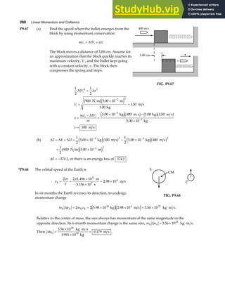 280 Linear Momentum and Collisions
P9.67 (a) Find the speed when the bullet emerges from the
block by using momentum conservation:
mv MV mv
i i
= +
The block moves a distance of 5.00 cm. Assume for
an approximation that the block quickly reaches its
maximum velocity, Vi , and the bullet kept going
with a constant velocity, v. The block then
compresses the spring and stops.
400 m/s
5.00 cm v
FIG. P9.67
1
2
1
2
900 5 00 10
1 00
1 50
5 00 10 400 1 00 1 50
5 00 10
100
2 2
2 2
3
3
MV kx
V
v
mv MV
m
v
i
i
i i
=
=
×
=
=
−
=
× −
×
=
−
−
−
N m m
kg
m s
kg m s kg m s
kg
m s
b ge j
e jb g b gb g
.
.
.
. . .
.
(b) ∆ ∆ ∆
E K U
= + = × − ×
+ ×
− −
−
1
2
5 00 10 100
1
2
5 00 10 400
1
2
900 5 00 10
3 2 3 2
2 2
. .
.
kg m s kg m s
N m m
e jb g e jb g
b ge j
∆E = −374 J, or there is an energy loss of 374 J .
*P9.68 The orbital speed of the Earth is
v
r
T
E 7
m
3.156 10 s
m s
= =
×
×
= ×
2 2 1 496 10
2 98 10
11
4
π π .
.
In six months the Earth reverses its direction, to undergo
momentum change
S
CM
E
FIG. P9.68
m m v
E E E E kg m s kg m s
∆v = = × × = × ⋅
2 2 5 98 10 2 98 10 3 56 10
24 4 25
. . .
e je j .
Relative to the center of mass, the sun always has momentum of the same magnitude in the
opposite direction. Its 6-month momentum change is the same size, mS S kg m s
∆v = × ⋅
3 56 1025
. .
Then ∆vS
kg m s
kg
m s
=
× ⋅
×
=
3 56 10
1 991 10
0 179
25
30
.
.
. .
 