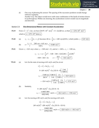 Chapter 2 29
(f) One way of phrasing the answer: The spacing of the successive positions would change
with less regularity.
Another way: The object would move with some combination of the kinds of motion shown
in (a) through (e). Within one drawing, the accelerations vectors would vary in magnitude
and direction.
Section 2.5 One-Dimensional Motion with Constant Acceleration
P2.19 From v v ax
f i
2 2
2
= + , we have 10 97 10 0 2 220
3 2
. × = + ( )
m s m
c h a , so that a = ×
2 74 105
. m s2
which is a g
= ×
2 79 104
. times .
P2.20 (a) x x v v t
f i i f
− = +
1
2
c h becomes 40
1
2
2 80 8 50
m m s s
= + ( )
vi . .
a f which yields vi = 6 61
. m s .
(b) a
v v
t
f i
=
−
=
−
= −
2 80 6 61
8 50
0 448
. .
.
.
m s m s
s
m s2
P2.21 Given vi =12 0
. cm s when x t
i = =
( )
3 00 0
. cm , and at t = 2 00
. s, x f =−5 00
. cm,
x x v t at
f i i
− = +
1
2
2
: − − = ( )+ ( )
5 00 3 00 12 0 2 00
1
2
2 00
2
. . . . .
a
− = +
8 00 24 0 2
. . a a =− = −
32 0
2
16 0
.
. cm s2
.
*P2.22 (a) Let i be the state of moving at 60 mi h and f be at rest
v v a x x
a
a
xf xi x f i
x
x
2 2
2
2
0 60 2 121 0
1
3 600
242
5 280 1
21 8
21 8
1 609 1
9 75
= + −
= + −
F
HG
I
KJ
=
− F
HG I
KJF
HG
I
KJ = − ⋅
= − ⋅
F
HG I
KJF
HG
I
KJ = −
d i
b g a f
mi h ft
mi
5 280 ft
mi
h
ft
1 mi
h
3 600 s
mi h s
mi h s
m
1 mi
h
3 600 s
m s
2
2
.
. . .
(b) Similarly,
0 80 2 211 0
6 400 5 280
422 3 600
22 2 9 94
2
= + −
= − ⋅ = − ⋅ = −
mi h ft
mi h s mi h s m s2
b g a f
b g
b g
a
a
x
x . . .
(c) Let i be moving at 80 mi h and f be moving at 60 mi h.
v v a x x
a
a
xf xi x f i
x
x
2 2
2 2
2
60 80 2 211 121
2 800 5 280
2 90 3 600
22 8 10 2
= + −
= + −
= − ⋅ = − ⋅ = −
d i
b g b g a f
b g
a fb g
mi h mi h ft ft
mi h s mi h s m s2
. . .
 