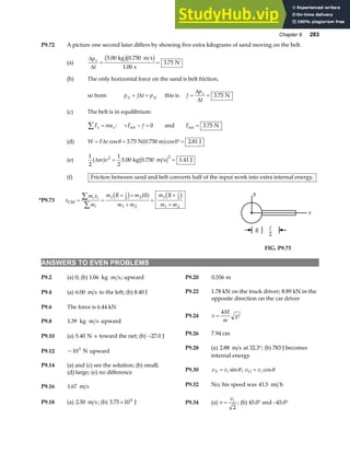 Chapter 9 283
P9.72 A picture one second later differs by showing five extra kilograms of sand moving on the belt.
(a)
∆
∆
p
t
x
= =
5 00 0 750
1 00
3 75
. .
.
.
kg m s
s
N
b gb g
(b) The only horizontal force on the sand is belt friction,
so from p f t p
xi xf
+ =
∆ this is f
p
t
x
= =
∆
∆
3 75
. N
(c) The belt is in equilibrium:
F ma
x x
∑ = : + − =
F f
ext 0 and Fext N
= 3 75
.
(d) W F r
= = °=
∆ cos . cos .
θ 3 75 0 2 81
N 0.750 m J
a f
(e)
1
2
1
2
5 00 0 750 1 41
2 2
∆m v
a f b g
= =
. . .
kg m s J
(f) Friction between sand and belt converts half of the input work into extra internal energy.
*P9.73 x
m x
m
m R m
m m
m R
m m
i i
i
CM = =
+ +
+
=
+
+
∑
∑
1 2 2
1 2
1 2
1 2
0
A A
c h a f c h y
x
R
A
2
FIG. P9.73
ANSWERS TO EVEN PROBLEMS
P9.2 (a) 0; (b) 1 06
. kg m s
⋅ ; upward P9.20 0 556
. m
P9.22 1.78 kN on the truck driver; 8.89 kN in the
opposite direction on the car driver
P9.4 (a) 6 00
. m s to the left; (b) 8.40 J
P9.6 The force is 6.44 kN
P9.24 v
M
m
g
=
4
A
P9.8 1 39
. kg m s upward
⋅
P9.26 7.94 cm
P9.10 (a) 5 40
. N s
⋅ toward the net; (b) −27 0
. J
P9.28 (a) 2 88
. m s at 32.3°; (b) 783 J becomes
internal energy
P9.12 ~103
N upward
P9.14 (a) and (c) see the solution; (b) small;
P9.30 v vi
Y = sinθ ; v v
O i
= cosθ
(d) large; (e) no difference
P9.32 No; his speed was 41 5
. mi h
P9.16 1 67
. m s
P9.34 (a) v
vi
=
2
; (b) 45.0° and –45.0°
P9.18 (a) 2 50
. m s; (b) 3 75 104
. × J
 