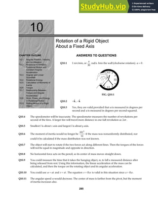 10
CHAPTER OUTLINE
10.1 Angular Position, Velocity,
and Acceleration
10.2 Rotational Kinematics:
Rotational Motion with
Constant Angular
Acceleration
10.3 Angular and Linear
Quantities
10.4 Rotational Energy
10.5 Calculation of Moments of
Inertia
10.6 Torque
Torque and Angular
10.7 Relationship Between
Acceleration
10.8 Work, Power, and Energy
in Rotational Motion
Object
10.9 Rolling Motion of a Rigid
Rotation of a Rigid Object
About a Fixed Axis
ANSWERS TO QUESTIONS
Q10.1 1 rev/min, or
π
30
rad/s. Into the wall (clockwise rotation). α = 0.
FIG. Q10.1
Q10.2 + 
k, − 
k
Q10.3 Yes, they are valid provided that ω is measured in degrees per
second and α is measured in degrees per second-squared.
Q10.4 The speedometer will be inaccurate. The speedometer measures the number of revolutions per
second of the tires. A larger tire will travel more distance in one full revolution as 2πr .
Q10.5 Smallest I is about x axis and largest I is about y axis.
Q10.6 The moment of inertia would no longer be
ML2
12
if the mass was nonuniformly distributed, nor
could it be calculated if the mass distribution was not known.
Q10.7 The object will start to rotate if the two forces act along different lines. Then the torques of the forces
will not be equal in magnitude and opposite in direction.
Q10.8 No horizontal force acts on the pencil, so its center of mass moves straight down.
Q10.9 You could measure the time that it takes the hanging object, m, to fall a measured distance after
being released from rest. Using this information, the linear acceleration of the mass can be
calculated, and then the torque on the rotating object and its angular acceleration.
Q10.10 You could use ω α
= t and v at
= . The equation v R
= ω is valid in this situation since a R
= α .
Q10.11 The angular speed ω would decrease. The center of mass is farther from the pivot, but the moment
of inertia increases also.
285
 