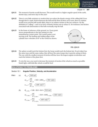 Chapter 10 287
Q10.21 The moment of inertia would decrease. This would result in a higher angular speed of the earth,
shorter days, and more days in the year!
Q10.22 There is very little resistance to motion that can reduce the kinetic energy of the rolling ball. Even
though there is static friction between the ball and the floor (if there were none, then no rotation
would occur and the ball would slide), there is no relative motion of the two surfaces—by the
definition of “rolling”—and so no force of kinetic friction acts to reduce K. Air resistance and friction
associated with deformation of the ball eventually stop the ball.
Q10.23 In the frame of reference of the ground, no. Every point
moves perpendicular to the line joining it to the
instantaneous contact point. The contact point is not
moving at all. The leading and trailing edges of the
cylinder have velocities at 45° to the vertical as shown.
P
CM
vCM
v
v
FIG. Q10.23
Q10.24 The sphere would reach the bottom first; the hoop would reach the bottom last. If each object has
the same mass and the same radius, they all have the same torque due to gravity acting on them.
The one with the smallest moment of inertia will thus have the largest angular acceleration and
reach the bottom of the plane first.
Q10.25 To win the race, you want to decrease the moment of inertia of the wheels as much as possible.
Small, light, solid disk-like wheels would be best!
SOLUTIONS TO PROBLEMS
Section 10.1 Angular Position, Velocity, and Acceleration
P10.1 (a) θ t=
=
0
5 00
. rad
ω
θ
α
ω
t
t
t
t
t
d
dt
t
d
dt
=
=
=
=
=
= = + =
= =
0
0
0
0
0
10 0 4 00 10 0
4 00
. . .
.
rad s
rad s2
(b) θ t=
= + + =
3 00
5 00 30 0 18 0 53 0
.
. . . .
s
rad
ω
θ
α
ω
t
t
t
t
t
d
dt
t
d
dt
=
=
=
=
=
= = + =
= =
3 00
3 00
3 00
3 00
3 00
10 0 4 00 22 0
4 00
.
.
.
.
.
. . .
.
s
s
s
s
s
2
rad s
rad s
 