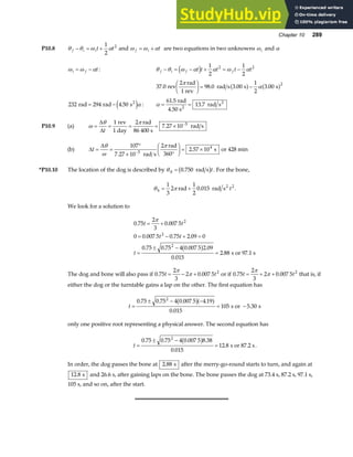 Chapter 10 289
P10.8 θ θ ω α
f i it t
− = +
1
2
2
and ω ω α
f i t
= + are two equations in two unknowns ωi and α
ω ω α
i f t
= − : θ θ ω α α ω α
f i f f
t t t t t
− = − + = −
d i 1
2
1
2
2 2
37 0
2
98 0 3 00
1
2
3 00
2
. . . .
rev
rad
1 rev
rad s s s
π
α
F
HG I
KJ = −
a f a f
232 294 4 50
rad rad s2
= − .
e jα : α = =
61 5
13 7
.
.
rad
4.50 s
rad s
2
2
P10.9 (a) ω
θ π
= = = = × −
∆
∆t
1 2
7 27 10 5
rev
1 day
rad
86 400 s
rad s
.
(b) ∆
∆
t = =
°
× °
F
HG I
KJ = ×
−
θ
ω
π
107
7 27 10
2
2 57 10
5
4
.
.
rad s
rad
360
s or 428 min
*P10.10 The location of the dog is described by θd rad s
= 0 750
.
b gt. For the bone,
θ π
b
2
rad rad s
= +
1
3
2
1
2
0 015 2
. t .
We look for a solution to
0 75
2
3
0 007 5
0 0 007 5 0 75 2 09 0
0 75 0 75 4 0 007 5 2 09
0 015
2 88
2
2
2
. .
. . .
. . . .
.
.
t t
t t
t
= +
= − + =
=
± −
=
π
b g s or 97.1 s
The dog and bone will also pass if 0 75
2
3
2 0 007 5 2
. .
t t
= − +
π
π or if 0 75
2
3
2 0 007 5 2
. .
t t
= + +
π
π that is, if
either the dog or the turntable gains a lap on the other. The first equation has
t =
± − −
= −
0 75 0 75 4 0 007 5 4 19
0 015
105 5 30
2
. . . .
.
.
b ga f s or s
only one positive root representing a physical answer. The second equation has
t =
± −
=
0 75 0 75 4 0 007 5 8 38
0 015
12 8
2
. . . .
.
.
b g s or 87.2 s.
In order, the dog passes the bone at 2 88
. s after the merry-go-round starts to turn, and again at
12 8
. s and 26.6 s, after gaining laps on the bone. The bone passes the dog at 73.4 s, 87.2 s, 97.1 s,
105 s, and so on, after the start.
 
