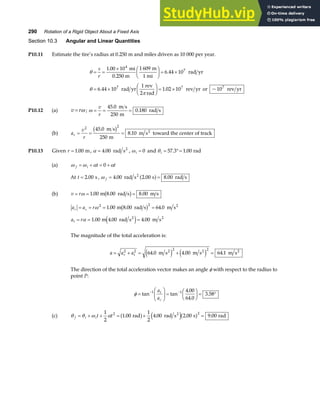 290 Rotation of a Rigid Object About a Fixed Axis
Section 10.3 Angular and Linear Quantities
P10.11 Estimate the tire’s radius at 0.250 m and miles driven as 10 000 per year.
θ
θ
π
= =
× F
HG I
KJ = ×
= ×
F
HG I
KJ = ×
s
r
1 00 10 1 609
6 44 10
6 44 10
1
1 02 10 10
4
7
7 7 7
.
.
. . ~
mi
0.250 m
m
1 mi
rad yr
rad yr
rev
2 rad
rev yr or rev yr
P10.12 (a) v r
= ω ; ω = = =
v
r
45 0
250
0 180
.
.
m s
m
rad s
(b) a
v
r
r = = =
2 2
45 0
250
8 10
.
.
m s
m
m s toward the center of track
2
b g
P10.13 Given r = 1 00
. m, α = 4 00
. rad s2
, ωi = 0 and θi = °=
57 3 1 00
. . rad
(a) ω ω α α
f i t t
= + = +
0
At t = 2 00
. s , ω f = =
4 00 2 00 8 00
. . .
rad s s rad s
2
a f
(b) v r
= = =
ω 1 00 8 00 8 00
. . .
m rad s m s
b g
a a r
r c
= = = =
ω 2 2
1 00 8 00 64 0
. . .
m rad s m s2
b g
a r
t = = =
α 1 00 4 00 4 00
. . .
m rad s m s
2 2
e j
The magnitude of the total acceleration is:
a a a
r t
= + = + =
2 2 2 2
64 0 4 00 64 1
. . .
m s m s m s
2 2 2
e j e j
The direction of the total acceleration vector makes an angle φ with respect to the radius to
point P:
φ =
F
HG I
KJ =
F
HG I
KJ = °
− −
tan tan
.
.
.
1 1 4 00
64 0
3 58
a
a
t
c
(c) θ θ ω α
f i it t
= + + = + =
1
2
1 00
1
2
4 00 2 00 9 00
2 2
. . . .
rad rad s s rad
2
a f e ja f
 