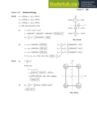 Chapter 10 293
Section 10.4 Rotational Energy
P10.20 m1 4 00
= . kg, r y
1 1 3 00
= = . m;
m2 2 00
= . kg, r y
2 2 2 00
= = . m;
m3 3 00
= . kg , r y
3 3 4 00
= = . m;
ω = 2 00
. rad s about the x-axis
(a) I m r m r m r
x = + +
1 1
2
2 2
2
3 3
2
I
K I
x
R x
= + + = ⋅
= = =
4 00 3 00 2 00 2 00 3 00 4 00 92 0
1
2
1
2
92 0 2 00 184
2 2 2
2 2
. . . . . . .
. .
a f a f a f
a fa f
kg m
J
2
ω
FIG. P10.20
(b) v r
1 1 3 00 2 00 6 00
= = =
ω . . .
a f m s K m v
1 1 1
2 2
1
2
1
2
4 00 6 00 72 0
= = =
. . .
a fa f J
v r
2 2 2 00 2 00 4 00
= = =
ω . . .
a f m s K m v
2 2 2
2 2
1
2
1
2
2 00 4 00 16 0
= = =
. . .
a fa f J
v r
3 3 4 00 2 00 8 00
= = =
ω . . .
a f m s K m v
3 3 3
2 2
1
2
1
2
3 00 8 00 96 0
= = =
. . .
a fa f J
K K K K Ix
= + + = + + = =
1 2 3
2
72 0 16 0 96 0 184
1
2
. . . J ω
P10.21 (a) I m r
j j
j
= ∑ 2
In this case,
r r r r
r
I
1 2 3 4
2 2
2
3 00 2 00 13 0
13 0 3 00 2 00 2 00 4 00
143
= = =
= + =
= + + +
= ⋅
. . .
. . . . .
m m m
m kg
kg m2
a f a f
(b) K I
R = = ⋅
1
2
1
2
143 6 00
2 2
ω kg m rad s
2
e jb g
.
= ×
2 57 103
. J
x (m)
y (m)
1
2
4
3
0 1 2 3
1
2
4
1 3
2.00 kg
2.00 kg
2.00 kg
3.00 kg
3.00 kg
3.00 kg
2.00 kg
2.00 kg
2.00 kg 4.00 kg
4.00 kg
4.00 kg
FIG. P10.21
 