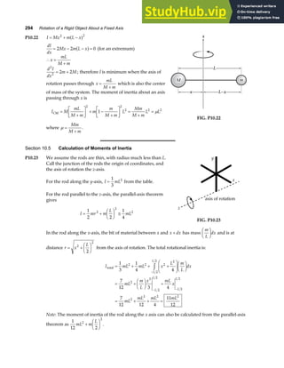 294 Rotation of a Rigid Object About a Fixed Axis
P10.22 I Mx m L x
= + −
2 2
a f
dI
dx
Mx m L x
= − − =
2 2 0
a f (for an extremum)
∴ =
+
x
mL
M m
d I
dx
m M
2
2
2 2
= + ; therefore I is minimum when the axis of
rotation passes through x
mL
M m
=
+
which is also the center
of mass of the system. The moment of inertia about an axis
passing through x is
I M
mL
M m
m
m
M m
L
Mm
M m
L L
CM =
+
L
NM O
QP + −
+
L
NM O
QP =
+
=
2 2
2 2 2
1 µ
where µ =
+
Mm
M m
.
x
M
M
M m
m
m
L
L−x
x
L
L−x
x
FIG. P10.22
Section 10.5 Calculation of Moments of Inertia
P10.23 We assume the rods are thin, with radius much less than L.
Call the junction of the rods the origin of coordinates, and
the axis of rotation the z-axis.
For the rod along the y-axis, I mL
=
1
3
2
from the table.
For the rod parallel to the z-axis, the parallel-axis theorem
gives
I mr m
L
mL
= +
F
HG I
KJ ≅
1
2 2
1
4
2
2
2
axis of rotation
z
x
y
FIG. P10.23
In the rod along the x-axis, the bit of material between x and x dx
+ has mass
m
L
dx
F
HG I
KJ and is at
distance r x
L
= +
F
HG I
KJ
2
2
2
from the axis of rotation. The total rotational inertia is:
I mL mL x
L m
L
dx
mL
m
L
x mL
x
mL
mL mL mL
L
L
L
L
L
L
total = + + +
F
HG
I
KJF
HG I
KJ
= +
F
HG I
KJ +
= + + =
−
− −
z
1
3
1
4 4
7
12 3 4
7
12 12 4
11
12
2 2 2
2
2
2
2
3
2
2
2
2
2
2 2 2
Note: The moment of inertia of the rod along the x axis can also be calculated from the parallel-axis
theorem as
1
12 2
2
2
mL m
L
+
F
HG I
KJ .
 