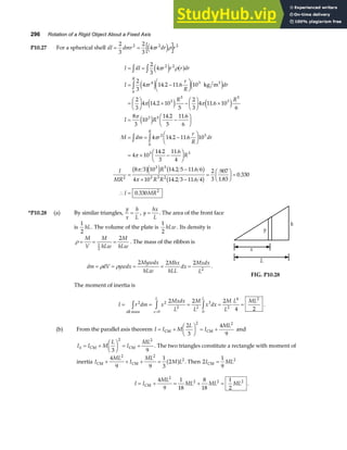 296 Rotation of a Rigid Object About a Fixed Axis
P10.27 For a spherical shell dI dmr r dr r
= =
2
3
2
3
4
2 2 2
π ρ
e j
I dI r r r dr
I r
r
R
dr
R R
I R
M dm r
r
R
dr
R
R
= =
= −
F
HG I
KJ
=
F
HG I
KJ × −
F
HG I
KJ ×
= −
F
HG I
KJ
= = −
F
HG I
KJ
= × −
F
HG I
KJ
z z
z
z z
2
3
4
2
3
4 14 2 11 6 10
2
3
4 14 2 10
5
2
3
4 11 6 10
6
8
3
10
14 2
5
11 6
6
4 14 2 11 6 10
4 10
14 2
3
11 6
4
2 2
4 3
0
3
5
3
5
3 5
2 3
0
3
π ρ
π
π π
π
π
π
e j a f
e j e j
e j e j
e j
. .
. .
. .
. .
. .
kg m3
R
I
MR
R
R R
I MR
3
2
3 5
3 3 2
2
8 3 10 14 2 5 11 6 6
4 10 14 2 3 11 6 4
2
3
907
1 83
0 330
0 330
=
−
× −
=
F
HG I
KJ =
∴ =
π
π
b ge j b g
b g
. .
. .
.
.
.
.
*P10.28 (a) By similar triangles,
y
x
h
L
= , y
hx
L
= . The area of the front face
is
1
2
hL. The volume of the plate is
1
2
hLw . Its density is
ρ = = =
M
V
M
hLw
M
hLw
1
2
2
. The mass of the ribbon is
dm dV ywdx
Mywdx
hLw
Mhx
hLL
dx
Mxdx
L
= = = = =
ρ ρ
2 2 2
2
.
The moment of inertia is
y
x
h
L
FIG. P10.28
I r dm x
Mxdx
L
M
L
x dx
M
L
L ML
x
L L
= = = = =
z z z
=
2 2
2
0
2
3
0
2
4 2
2 2 2
4 2
all mass
.
(b) From the parallel axis theorem I I M
L
I
ML
= +
F
HG I
KJ = +
CM CM
2
3
4
9
2 2
and
I I M
L
I
ML
h = +
F
HG I
KJ = +
CM CM
3 9
2 2
. The two triangles constitute a rectangle with moment of
inertia I
ML
I
ML
M L
CM CM
+ + + =
4
9 9
1
3
2
2 2
2
a f . Then 2
1
9
2
I ML
CM =
I I
ML
ML ML ML
= + = + =
CM
4
9
1
18
8
18
1
2
2
2 2 2
.
 