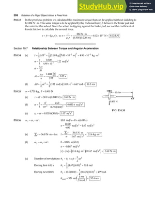 298 Rotation of a Rigid Object About a Fixed Axis
P10.33 In the previous problem we calculated the maximum torque that can be applied without skidding to
be 882 N · m. This same torque is to be applied by the frictional force, f, between the brake pad and
the rotor for this wheel. Since the wheel is slipping against the brake pad, we use the coefficient of
kinetic friction to calculate the normal force.
τ µ
= =
fr n r
k
b g , so n
r
k
= =
⋅
= × =
τ
µ
882
0 220
8 02 10 8 02
3
N m
0.500 m
N kN
a fa f
.
. .
Section 10.7 Relationship Between Torque and Angular Acceleration
P10.34 (a) I MR
= = × = × ⋅
− −
1
2
1
2
2 00 7 00 10 4 90 10
2 2 2 3
. . .
kg m kg m2
b ge j
α
τ
α
ω
ω
α
π
= =
×
=
=
= = =
−
I
t
t
0 600
4 90 10
122
1 200
122
1 03
3
2
60
.
.
.
rad s
s
2
∆
∆
∆
∆ c h
(b) ∆θ α
= = = =
1
2
1
2
122 1 03 64 7 10 3
2 2
t rad s s rad rev
b ga f
. . .
P10.35 m = 0 750
. kg , F = 0 800
. N
(a) τ = = = ⋅
rF 30 0 0 800 24 0
. . .
m N N m
a f
(b) α
τ
= = = =
I
rF
mr2 2
24 0
0 750 30 0
0 035 6
.
. .
.
a f rad s2
(c) a r
t = = =
α 0 035 6 30 0 1 07
. . .
a f m s2
FIG. P10.35
P10.36 ω ω α
f i t
= + : 10 0 0 6 00
. .
rad s s
= +αa f
α = =
10 00
6 00
1 67
.
.
.
rad s rad s
2 2
(a) τ α
∑ = ⋅ =
36 0
. N m I : I = =
⋅
= ⋅
∑τ
α
36 0
21 6
.
.
N m
1.67 rad s
kg m
2
2
(b) ω ω α
f i t
= + : 0 10 0 60 0
= +
. .
αa f
α
τ α
= −
= = ⋅ = ⋅
0 167
21 6 0 167 3 60
.
. . .
rad s
kg m rad s N m
2
2 2
I e je j
(c) Number of revolutions θ θ ω α
f i it t
= + +
1
2
2
During first 6.00 s θ f = =
1
2
1 67 6 00 30 1
2
. . .
a fa f rad
During next 60.0 s θ f = − =
10 0 60 0
1
2
0 167 60 0 299
2
. . . .
a f a fa f rad
θ
π
total rad
1 rev
2 rad
rev
=
F
HG I
KJ =
329 52 4
.
 