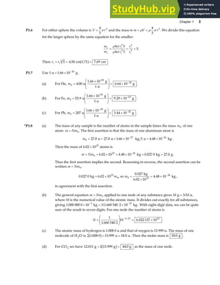 Chapter 1 3
P1.6 For either sphere the volume is V r
=
4
3
3
π and the mass is m V r
= =
ρ ρ π
4
3
3
. We divide this equation
for the larger sphere by the same equation for the smaller:
m
m
r
r
r
r
s s s
A A A
= = =
ρ π
ρ π
4 3
4 3
5
3
3
3
3
.
Then r rs
A = = =
5 4 50 1 71 7 69
3
. . .
cm cm
a f .
P1.7 Use 1 u . g
= × −
1 66 10 24
.
(a) For He, m0
24
4 00 6 64 10
=
×
F
HG
I
KJ = × −
. .
u
1.66 10 g
1 u
g
-24
.
(b) For Fe, m0
23
55 9 9 29 10
=
×
F
HG
I
KJ = × −
. .
u
1.66 10 g
1 u
g
-24
.
(c) For Pb, m0
24
22
207
1 66 10
3 44 10
=
×
F
HG
I
KJ = ×
−
−
u
g
1 u
g
.
. .
*P1.8 (a) The mass of any sample is the number of atoms in the sample times the mass m0 of one
atom: m Nm
= 0. The first assertion is that the mass of one aluminum atom is
m0
27 26
27 0 27 0 1 66 10 1 4 48 10
= = × × = ×
− −
. . . .
u u kg u kg .
Then the mass of 6 02 1023
. × atoms is
m Nm
= = × × × = =
−
0
23 26
6 02 10 4 48 10 0 027 0 27 0
. . . .
kg kg g .
Thus the first assertion implies the second. Reasoning in reverse, the second assertion can be
written m Nm
= 0.
0 027 0 6 02 1023
0
. .
kg = × m , so m0 23
26
0 027
6 02 10
4 48 10
=
×
= × −
.
.
.
kg
kg ,
in agreement with the first assertion.
(b) The general equation m Nm
= 0 applied to one mole of any substance gives M NM
g u
= ,
where M is the numerical value of the atomic mass. It divides out exactly for all substances,
giving 1 000 000 0 10 1 660 540 2 10
3 27
. .
× = ×
− −
kg kg
N . With eight-digit data, we can be quite
sure of the result to seven digits. For one mole the number of atoms is
N =
F
HG
I
KJ = ×
− +
1
1 660 540 2
10 6 022 137 10
3 27 23
.
. .
(c) The atomic mass of hydrogen is 1.008 0 u and that of oxygen is 15.999 u. The mass of one
molecule of H O
2 is 2 1 008 0 15 999 18 0
. . .
b g+ =
u u. Then the molar mass is 18 0
. g .
(d) For CO2 we have 12 011 2 15 999 44 0
. . .
g g g
+ =
b g as the mass of one mole.
 