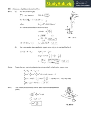 302 Rotation of a Rigid Object About a Fixed Axis
P10.45 (a) For the counterweight,
F ma
y y
∑ = becomes: 50 0
50 0
9 80
.
.
.
− =
F
HG I
KJ
T a
For the reel τ α
∑ = I reads TR I I
a
R
= =
α
where I MR
= = ⋅
1
2
0 093 8
2
. kg m2
We substitute to eliminate the acceleration:
50 0 5 10
2
. .
− =
F
HG
I
KJ
T
TR
I
T = 11 4
. N and
a =
−
=
50 0 11 4
5 10
7 57
. .
.
. m s2
v v a x x
f i f i
2 2
2
= + −
d i: v f = =
2 7 57 6 00 9 53
. . .
a f m s
FIG. P10.45
(b) Use conservation of energy for the system of the object, the reel, and the Earth:
K U K U
i f
+ = +
a f a f : mgh mv I
= +
1
2
1
2
2 2
ω
2
2 2 50 0 6 00
5 10
9 53
2
2
2
2
2
0 093 8
0 250
2 2
mgh mv I
v
R
v m
I
R
v
mgh
m I
R
= +
F
HG
I
KJ = +
F
HG I
KJ
=
+
=
+
=
. .
.
.
.
.
N m
kg
m s
a fa f
a f
P10.46 Choose the zero gravitational potential energy at the level where the masses pass.
K U K U E
m v m v I m gh m gh
v R
v
R
v v
f gf i gi
i i
+ = + +
+ + = + + +
+ +
L
NM O
QPF
HG I
KJ = + −
= ⇒ =
∆
1
2
1
2
1
2
0 0
1
2
15 0 10 0
1
2
1
2
3 00 15 0 9 80 1 50 10 0 9 80 1 50
1
2
26 5 73 5 2 36
1
2
2
2 2
1 1 2 2
2 2
2
2
ω
. . . . . . . . .
. . .
a f a f a fa f a fa f
b g
kg J m s
P10.47 From conservation of energy for the object-turntable-cylinder-Earth
system,
1
2
1
2
2
2
1
2
2
2
2
2
2
2
I
v
r
mv mgh
I
v
r
mgh mv
I mr
gh
v
F
HG I
KJ + =
= −
= −
F
HG I
KJ FIG. P10.47
 