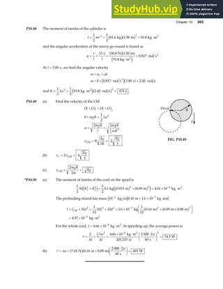 Chapter 10 303
P10.48 The moment of inertia of the cylinder is
I mr
= = = ⋅
1
2
1
2
81 6 1 50 91 8
2 2
. . .
kg m kg m2
b ga f
and the angular acceleration of the merry-go-round is found as
α
τ
= = =
⋅
=
I
Fr
I
a f a fa f
e j
50 0 1 50
91 8
0 817
. .
.
.
N m
kg m
rad s
2
2
.
At t = 3 00
. s, we find the angular velocity
ω ω α
ω
= +
= + =
i t
0 0 817 3 00 2 45
. . .
rad s s rad s
2
e ja f
and K I
= = ⋅ =
1
2
1
2
91 8 2 45 276
2 2
ω . .
kg m rad s J
2
e jb g .
P10.49 (a) Find the velocity of the CM
K U K U
mgR I
mgR
I
mgR
mR
v R
g
R
Rg
i f
+ = +
+ =
= =
= =
a f a f
0
1
2
2 2
4
3
2
3
2
3
2
2
ω
ω
CM
(b) v v
Rg
L = =
2 4
3
CM
(c) v
mgR
m
Rg
CM = =
2
2
Pivot R
g
FIG. P10.49
*P10.50 (a) The moment of inertia of the cord on the spool is
1
2
1
2
0 1 0 015 0 09 4 16 10
1
2
2
2 2 2 4
M R R
+ = + = × ⋅
−
e j a f a f
e j
. . . .
kg m m kg m2
.
The protruding strand has mass 10 0 16 1 6 10
2 3
− −
= ×
kg m m kg
e j . . and
I I Md ML Md
= + = + = × + +
F
HG I
KJ
= × ⋅
−
−
CM
2
kg m m m
kg m
2 2 2 3 2 2
5
1
12
1 6 10
1
12
0 16 0 09 0 08
4 97 10
. . . .
.
a f a f
For the whole cord, I = × ⋅
−
4 66 10 4
. kg m2
. In speeding up, the average power is
P = = =
× ⋅ ⋅
F
HG I
KJ =
−
E
t
I
t
∆ ∆
1
2
2 4 2
4 66 10
2 0 215
2 500 2
60
74 3
ω π
.
.
.
kg m
s s
W
2
a f
(b) P = = +
⋅
F
HG I
KJ =
τω
π
7 65 0 16 0 09
2 000 2
60
401
. . .
N m m
s
W
a fa f
 