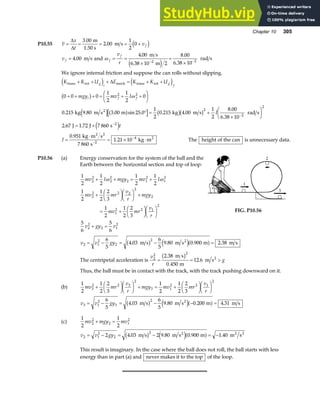 Chapter 10 305
P10.55 v
x
t
vf
= = = = +
∆
∆
3 00
2 00
1
2
0
.
.
m
1.50 s
m s d i
v f = 4 00
. m s and ω f
f
v
r
= =
×
=
×
− −
4 00
6 38 10 2
8 00
6 38 10
2 2
.
.
.
.
m s
m
rad s
e j
We ignore internal friction and suppose the can rolls without slipping.
K K U E K K U
mgy mv I
I
t
g
i
g
f
i f f
trans rot mech trans rot
2
kg m s m kg m s rad s
J J s
+ + + = + +
+ + + = + +
F
HG I
KJ
° = +
×
F
HG I
KJ
= +
−
−
e j e j
b g
e ja f b gb g
e j
∆
0 0 0
1
2
1
2
0
0 215 9 80 3 00 25 0
1
2
0 215 4 00
1
2
8 00
6 38 10
2 67 1 72 7 860
2 2
2
2
2
2
ω
. . . sin . . .
.
.
. .
I =
⋅
= × ⋅
−
−
0 951
7 860
1 21 10
2
4
.
.
kg m s
s
kg m
2 2
2
The height of the can is unnecessary data.
P10.56 (a) Energy conservation for the system of the ball and the
Earth between the horizontal section and top of loop:
1
2
1
2
1
2
1
2
1
2
1
2
2
3
1
2
1
2
2
3
5
6
5
6
2
2
2
2
2 1
2
1
2
2
2 2 2
2
2
1
2 2 1
2
2
2
2 1
2
mv I mgy mv I
mv mr
v
r
mgy
mv mr
v
r
v gy v
+ + = +
+
F
HG I
KJF
HG I
KJ +
= +
F
HG I
KJF
HG I
KJ
+ =
ω ω
FIG. P10.56
v v gy
2 1
2
2
2
6
5
4 03
6
5
9 80 0 900 2 38
= − = − =
. . . .
m s m s m m s
2
b g e ja f
The centripetal acceleration is
v
r
g
2
2 2
2 38
0 450
12 6
= = 
.
.
.
m s
m
m s2
b g
Thus, the ball must be in contact with the track, with the track pushing downward on it.
(b)
1
2
1
2
2
3
1
2
1
2
2
3
3
2 2 3
2
3 1
2 2 1
2
mv mr
v
r
mgy mv mr
v
r
+
F
HG I
KJF
HG I
KJ + = +
F
HG I
KJF
HG I
KJ
v v gy
3 1
2
3
2
6
5
4 03
6
5
9 80 0 200 4 31
= − = − − =
. . . .
m s m s m m s
2
b g e ja f
(c)
1
2
1
2
2
2
2 1
2
mv mgy mv
+ =
v v gy
2 1
2
2
2
2 4 03 2 9 80 0 900 1 40
= − = − = −
. . . .
m s m s m m s
2 2 2
b g e ja f
This result is imaginary. In the case where the ball does not roll, the ball starts with less
energy than in part (a) and never makes it to the top of the loop.
 