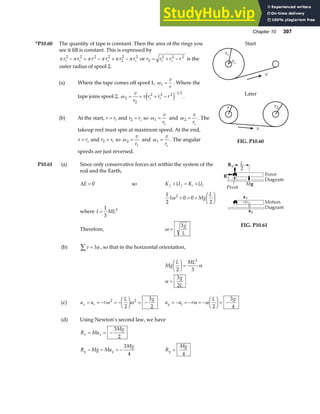 Chapter 10 307
*P10.60 The quantity of tape is constant. Then the area of the rings you
see it fill is constant. This is expressed by
π π π π π π
r r r r r r
t s s s
2 2 2 2
2
2 2
− = − + − or r r r r
t s
2
2 2 2
= + − is the
outer radius of spool 2.
(a) Where the tape comes off spool 1, ω1 =
v
r
. Where the
tape joins spool 2, ω 2
2
2 2 2 1 2
= = + −
−
v
r
v r r r
s t
e j .
(b) At the start, r rt
= and r rs
2 = so ω1 =
v
rt
and ω 2 =
v
rs
. The
takeup reel must spin at maximum speed. At the end,
r rs
= and r rt
2 = so ω 2 =
v
rt
and ω1 =
v
rs
. The angular
speeds are just reversed.
rt
rs
v
Start
r r2
v
Later
FIG. P10.60
P10.61 (a) Since only conservative forces act within the system of the
rod and the Earth,
∆E = 0 so K U K U
f f i i
+ = +
1
2
0 0
2
2
I Mg
L
ω + = +
F
HG I
KJ
where I ML
=
1
3
2
Therefore, ω =
3g
L
(b) τ α
∑ = I , so that in the horizontal orientation,
FIG. P10.61
Mg
L ML
g
L
2 3
3
2
2
F
HG I
KJ =
=
α
α
(c) a a r
L g
x r
= = − = −
F
HG I
KJ = −
ω ω
2 2
2
3
2
a a r
L g
y t
= − = − = −
F
HG I
KJ = −
α α
2
3
4
(d) Using Newton’s second law, we have
R Ma
Mg
x x
= = −
3
2
R Mg Ma
Mg
y y
− = = −
3
4
R
Mg
y =
4
 
