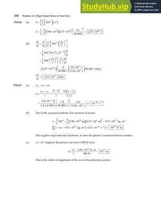 310 Rotation of a Rigid Object About a Fixed Axis
P10.66 (a) E MR
=
F
HG I
KJ
1
2
2
5
2 2
ω
e j
E = ⋅ × ×
F
HG
I
KJ = ×
1
2
2
5
5 98 10 6 37 10
2
86 400
2 57 10
24 6 2
2
29
. . .
e je j π
J
(b)
dE
dt
d
dt
MR
T
=
F
HG I
KJF
HG I
KJ
L
N
MM
O
Q
PP
1
2
2
5
2
2
2
π
= −
=
F
HG I
KJ −
F
HG I
KJ
= ×
−
F
HG
I
KJ ×
×
F
HG
I
KJ
= − ×
−
−
1
5
2 2
1
5
2 2
2 57 10
2
86 400
10 10
86 400
1 63 10
2 2 3
2
2
29
6
17
MR T
dT
dt
MR
T T
dT
dt
dE
dt
π
π
a f e j
e j b g
.
.
J
s
s
3.16 10 s
s day
J day
7
*P10.67 (a) ω ω α
f i t
= +
α
ω ω π
π
π π
=
−
=
−
=
−
− F
HG
I
KJ ×
F
HG I
KJ = −
−
− −
f i T T i f
i f
t t
T T
TT t
f i
2 2
3 2
22 2
2
2 10
1
1 1
10
d i
e j
~
s
d 1 d 100 yr
d
86 400 s
yr
3.156 10 s
s
7
(b) The Earth, assumed uniform, has moment of inertia
I MR
I
= = × × = × ⋅
= × ⋅ − × = − ⋅
∑ − −
2
5
2
5
5 98 10 6 37 10 9 71 10
9 71 10 2 67 10 10
2 24 6 2 37
37 22 2 16
. . .
~ . .
kg m kg m
kg m s N m
2
2
e je j
e j
τ α
The negative sign indicates clockwise, to slow the planet’s counterclockwise rotation.
(c) τ = Fd . Suppose the person can exert a 900-N force.
d
F
= =
× ⋅
τ 2 59 10
900
10
16
13
.
~
N m
N
m
This is the order of magnitude of the size of the planetary system.
 