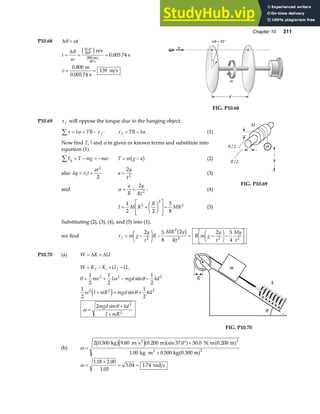 Chapter 10 311
P10.68 ∆θ ω
= t
t
v
= = =
= =
°
°
∆θ
ω
31.0
360
0 005 74
0 800
139
c hrev
s
m
0.005 74 s
m s
900 rev
60 s
.
.
= 31°
v
d
ω
θ
∆
FIG. P10.68
P10.69 τ f will oppose the torque due to the hanging object:
τ α τ
∑ = = −
I TR f : τ α
f TR I
= − (1)
Now find T, I and α in given or known terms and substitute into
equation (1).
F T mg ma
y
∑ = − = − : T m g a
= −
b g (2)
also ∆y v t
at
i
= +
2
2
a
y
t
=
2
2
(3)
and α = =
a
R
y
Rt
2
2
: (4)
I M R
R
MR
= +
F
HG I
KJ
L
N
MM
O
Q
PP
=
1
2 2
5
8
2
2
2
(5)
FIG. P10.69
Substituting (2), (3), (4), and (5) into (1),
we find τ f m g
y
t
R
MR y
Rt
R m g
y
t
My
t
= −
F
HG I
KJ − = −
F
HG I
KJ−
L
NM O
QP
2 5
8
2 2 5
4
2
2
2 2 2
b g
P10.70 (a) W K U
= +
∆ ∆
W K K U U
f i f i
= − + −
0
1
2
1
2
1
2
1
2
1
2
2
2 2 2
2 2 2
2
2
= + − −
+ = +
=
+
+
mv I mgd kd
I mR mgd kd
mgd kd
I mR
ω θ
ω θ
ω
θ
sin
sin
sin
e j
FIG. P10.70
(b) ω =
° +
⋅ +
2 0 500 9 80 0 200 37 0 50 0 0 200
1 00 0 500
2
2
. . . sin . . .
. .
kg m s m N m m
kg m kg 0.300 m
2
2
b ge ja fa f a f
a f
ω =
+
= =
1 18 2 00
1 05
3 04 1 74
. .
.
. . rad s
 