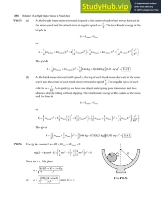 314 Rotation of a Rigid Object About a Fixed Axis
*P10.75 (a) As the bicycle frame moves forward at speed v, the center of each wheel moves forward at
the same speed and the wheels turn at angular speed ω =
v
R
. The total kinetic energy of the
bicycle is
K K K
= +
trans rot
or
K m m v I m m v m R
v
R
= + +
F
HG I
KJ = + +
F
HG I
KJF
HG
I
KJ
1
2
2 2
1
2
1
2
2
1
2
2 2 2 2
2
2
frame wheel wheel frame wheel wheel
b g b g
ω .
This yields
K m m v
= + = + =
1
2
3
1
2
8 44 3 0 820 3 35 61 2
2 2
frame wheel kg kg m s J
b g b gb g
. . . . .
(b) As the block moves forward with speed v, the top of each trunk moves forward at the same
speed and the center of each trunk moves forward at speed
v
2
. The angular speed of each
roller is ω =
v
R
2
. As in part (a), we have one object undergoing pure translation and two
identical objects rolling without slipping. The total kinetic energy of the system of the stone
and the trees is
K K K
= +
trans rot
or
K m v m
v
I m m v m R
v
R
= +
F
HG I
KJ +
F
HG I
KJ = +
F
HG I
KJ +
F
HG I
KJF
HG
I
KJ
1
2
2
1
2 2
2
1
2
1
2
1
2
1
2 4
2
2
2 2 2
2
2
stone tree tree stone tree tree
ω .
This gives
K m m v
= +
F
HG I
KJ = + =
1
2
3
4
1
2
844 0 75 82 0 50 8
2 2
stone tree kg kg 0.335 m s J
. . .
b gb g .
P10.76 Energy is conserved so ∆ ∆ ∆
U K K
+ + =
rot trans 0
mg R r mv mr
− − + −
L
NM O
QP+
L
NM O
QP =
a fa f
cosθ ω
1
1
2
0
1
2
2
5
0
2 2 2
Since r v
ω = , this gives
ω
θ
=
− −
10
7
1
2
R r g
r
a fa f
cos
or ω
θ
=
−
10 1
7 2
Rg
r
cos
a f since R r
 .
R
θ
FIG. P10.76
 