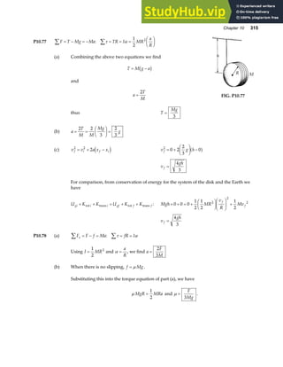 Chapter 10 315
P10.77 F T Mg Ma TR I MR
a
R
∑ ∑
= − = − = = =
F
HG I
KJ
: τ α
1
2
2
(a) Combining the above two equations we find
T M g a
= −
b g
and
a
T
M
=
2
thus T
Mg
=
3
(b) a
T
M M
Mg
g
= =
F
HG I
KJ =
2 2
3
2
3
FIG. P10.77
(c) v v a x x
f i f i
2 2
2
= + −
d i v g h
f
2
0 2
2
3
0
= +
F
HG I
KJ −
a f
v
gh
f =
4
3
For comparison, from conservation of energy for the system of the disk and the Earth we
have
U K K U K K
gi i i gf f f
+ + = + +
rot trans rot trans : Mgh MR
v
R
Mv
f
f
+ + = +
F
HG I
KJF
HG I
KJ +
0 0 0
1
2
1
2
1
2
2
2
2
v
gh
f =
4
3
P10.78 (a) F F f Ma fR I
x
∑ ∑
= − = = =
: τ α
Using I MR
=
1
2
2
and α =
a
R
, we find a
F
M
=
2
3
(b) When there is no slipping, f Mg
= µ .
Substituting this into the torque equation of part (a), we have
µ MgR MRa
=
1
2
and µ =
F
Mg
3
.
 