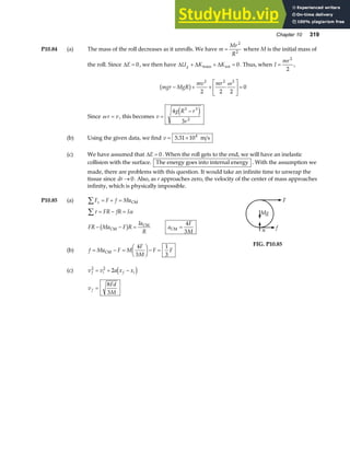 Chapter 10 319
P10.84 (a) The mass of the roll decreases as it unrolls. We have m
Mr
R
=
2
2
where M is the initial mass of
the roll. Since ∆E = 0, we then have ∆ ∆ ∆
U K K
g + + =
trans rot 0. Thus, when I
mr
=
2
2
,
mgr MgR
mv mr
− + +
L
NM O
QP=
b g
2 2 2
2 2 2
0
ω
Since ω r v
= , this becomes v
g R r
r
=
−
4
3
3 3
2
e j
(b) Using the given data, we find v = ×
5 31 104
. m s
(c) We have assumed that ∆E = 0. When the roll gets to the end, we will have an inelastic
collision with the surface. The energy goes into internal energy . With the assumption we
made, there are problems with this question. It would take an infinite time to unwrap the
tissue since dr → 0. Also, as r approaches zero, the velocity of the center of mass approaches
infinity, which is physically impossible.
P10.85 (a) F F f Ma
x
∑ = + = CM
τ α
∑ = − =
FR fR I
FR Ma F R
Ia
R
− − =
CM
CM
b g a
F
M
CM =
4
3
(b) f Ma F M
F
M
F F
= − =
F
HG I
KJ− =
CM
4
3
1
3
(c) v v a x x
f i f i
2 2
2
= + −
d i
v
Fd
M
f =
8
3
n f
Mg
F
FIG. P10.85
 
