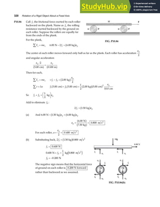 320 Rotation of a Rigid Object About a Fixed Axis
P10.86 Call ft the frictional force exerted by each roller
backward on the plank. Name as fb the rolling
resistance exerted backward by the ground on
each roller. Suppose the rollers are equally far
from the ends of the plank.
For the plank,
F ma
x x
∑ = 6 00 2 6 00
. N . kg
− =
f a
t p
b g
M
m R m R
F
FIG. P10.86
The center of each roller moves forward only half as far as the plank. Each roller has acceleration
ap
2
and angular acceleration
a a
p p
2
5 00 0 100
. .
cm m
a f a f
=
Then for each,
F ma
x x
∑ = + − =
f f
a
t b
p
2 00
2
. kg
b g
τ α
∑ = I f f
a
t b
p
5 00 5 00
1
2
2 00 5 00
10 0
2
. . .
.
cm cm . kg cm
cm
a f a f b ga f
+ =
So f f a
t b p
+ =
F
HG I
KJ
1
2
kg
Add to eliminate fb :
2 1 50
f a
t p
= . kg
b g
(a) And 6 00 1 50 6 00
. N . kg . kg
− =
b g b g
a a
p p
ap = =
6 00
7 50
0 800
.
.
.
N
kg
m s2
a f
b g
For each roller, a
ap
= =
2
0 400
. m s2
(b) Substituting back, 2 1 50 0 800
ft = . kg . m s2
b g
f
f
f
t
b
b
=
+ =
= −
0 600
0 600
1
2
0 800
0 200
. N
. N kg . m s
. N
2
e j
The negative sign means that the horizontal force
of ground on each roller is 0 200
. N forward
rather than backward as we assumed.
Mg
nt
6.00 N
ft
nt
ft
nt
ft
nt
ft
fb
nb
fb
nb
mg mg
FIG. P10.86(b)
 
