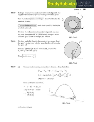 Chapter 10 321
P10.87 Rolling is instantaneous rotation about the contact point P. The
weight and normal force produce no torque about this point.
Now F1 produces a clockwise torque about P and makes the
spool roll forward.
Counterclockwise torques result from F3 and F4, making the
spool roll to the left.
The force F2 produces zero torque about point P and does
not cause the spool to roll. If F2 were strong enough, it would
cause the spool to slide to the right, but not roll.
F1
F2
F3
F4
θc
P
FIG. P10.87
P10.88 The force applied at the critical angle exerts zero torque about
the spool’s contact point with the ground and so will not make
the spool roll.
From the right triangle shown in the sketch, observe that
θ φ γ γ
c = °− = °− °− =
90 90 90
b g .
Thus, cos cos
θ γ
c
r
R
= = .
F2
θc
P
γ
φ
R
r
FIG. P10.88
P10.89 (a) Consider motion starting from rest over distance x along the incline:
K K U E K K U
Mgx Mv mR
v
R
Mgx M m v
i f
trans rot trans rot
+ + + = + +
+ + + = +
F
HG I
KJF
HG I
KJ +
= +
b g b g
a f
∆
0 0 0
1
2
2
1
2
0
2 2
2 2
2
2
sin
sin
θ
θ
Since acceleration is constant,
v v ax ax
i
2 2
2 0 2
= + = + , so
2 2 2
Mgx M m ax
sinθ = +
a f
a
Mg
M m
=
+
sinθ
2
a f
∆x
θ
x
y
FIG. P10.88
continued on next page
 