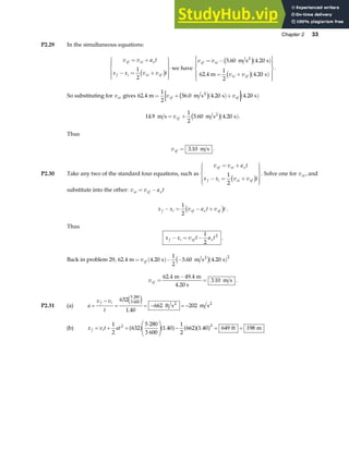 Chapter 2 33
P2.29 In the simultaneous equations:
v v a t
x x v v t
xf xi x
f i xi xf
= +
− = +
R
S
|
T
|
U
V
|
W
|
1
2
c h we have
v v
v v
xf xi
xi xf
= − ( )
= + ( )
R
S
|
T
|
U
V
|
W
|
5 60 4 20
62 4
1
2
4 20
. .
. .
m s s
m s
2
c h
c h
.
So substituting for vxi gives 62 4
1
2
56 0 4 20 4 20
. . . .
m m s s s
2
= + ( )+ ( )
v v
xf xf
c h
14 9
1
2
5 60 4 20
. . .
m s m s s
2
= + ( )
vxf c h .
Thus
vxf = 3 10
. m s .
P2.30 Take any two of the standard four equations, such as
v v a t
x x v v t
xf xi x
f i xi xf
= +
− = +
R
S
|
T
|
U
V
|
W
|
1
2
c h . Solve one for vxi , and
substitute into the other: v v a t
xi xf x
= −
x x v a t v t
f i xf x xf
− = − +
1
2
c h .
Thus
x x v t a t
f i xf x
− = −
1
2
2
.
Back in problem 29, 62 4 4 20
1
2
5 60 4 20
2
. . . .
m s m s s
2
= ( )− − ( )
vxf c h
vxf =
−
=
62 4 49 4
3 10
. .
.
m m
4.20 s
m s .
P2.31 (a) a
v v
t
f i
=
−
= = − = −
632
1 40
662 202
5 280
3 600
e j
.
ft s m s
2 2
(b) x v t at
f i
= + =
F
HG
I
KJ − = =
1
2
632
5 280
3 600
1 40
1
2
662 1 40 649 198
2 2
a f a f a fa f
. . ft m
 