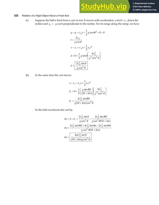 322 Rotation of a Rigid Object About a Fixed Axis
(c) Suppose the ball is fired from a cart at rest. It moves with acceleration g ax
sinθ = down the
incline and a g
y = − cosθ perpendicular to the incline. For its range along the ramp, we have
y y v t g t
t
v
g
x x v t a t
d g
v
g
d
v
g
i yi
yi
i xi x
yi
yi
− = − = −
=
− = +
= +
F
HG
I
KJ
=
1
2
0 0
2
1
2
0
1
2
4
2
2
2
2
2 2
2
2
cos
cos
sin
cos
sin
cos
θ
θ
θ
θ
θ
θ
(b) In the same time the cart moves
x x v t a t
d
g M
M m
v
g
d
v M
g M m
i xi x
c
yi
c
yi
− = +
= +
+
F
HG
I
KJ
F
HG
I
KJ
=
+
1
2
0
1
2 2
4
2
2
2
2
2 2
2
2
sin
cos
sin
cos
θ
θ
θ
θ
a f
a f
So the ball overshoots the cart by
∆
∆
∆
x d d
v
g
v M
g M m
x
v M v m v M
g M m
x
mv
M m g
c
yi yi
yi yi yi
yi
= − = −
+
=
+ −
+
=
+
2 2
2
2 4 2
2
4
2
2
2
2
2
2 2 2
2
2
2
sin
cos
sin
cos
sin sin sin
cos
sin
cos
θ
θ
θ
θ
θ θ θ
θ
θ
θ
a f
a f
a f
 