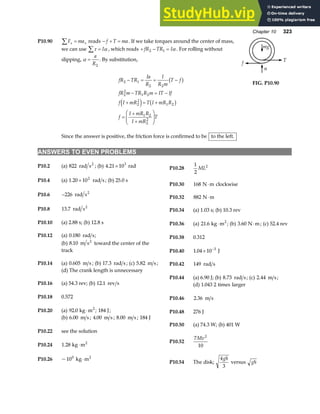 Chapter 10 323
P10.90 F ma
x x
∑ = reads − + =
f T ma. If we take torques around the center of mass,
we can use τ α
∑ = I , which reads + − =
fR TR I
2 1 α . For rolling without
slipping, α =
a
R2
. By substitution,
fR TR
Ia
R
I
R m
T f
fR m TR R m IT If
f I mR T I mR R
f
I mR R
I mR
T
2 1
2 2
2
2
1 2
2
2
1 2
1 2
2
2
− = = −
− = −
+ = +
=
+
+
F
HG
I
KJ
b g
e j b g
Since the answer is positive, the friction force is confirmed to be to the left.
f
n
T
mg
FIG. P10.90
ANSWERS TO EVEN PROBLEMS
P10.2 (a) 822 rad s2
; (b) 4 21 103
. × rad P10.28
1
2
2
ML
P10.4 (a) 1 20 102
. × rad s; (b) 25.0 s
P10.30 168 N m
⋅ clockwise
P10.6 −226 rad s2
P10.32 882 N m
⋅
P10.8 13 7
. rad s2
P10.34 (a) 1.03 s; (b) 10.3 rev
P10.10 (a) 2.88 s; (b) 12.8 s P10.36 (a) 21 6
. kg m2
⋅ ; (b) 3 60
. N m
⋅ ; (c) 52.4 rev
P10.12 (a) 0 180
. rad s; P10.38 0.312
(b) 8 10
. m s2
toward the center of the
track P10.40 1 04 10 3
. × −
J
P10.14 (a) 0 605
. m s ; (b) 17 3
. rad s ; (c) 5 82
. m s ; P10.42 149 rad s
(d) The crank length is unnecessary
P10.44 (a) 6.90 J; (b) 8 73
. rad s; (c) 2 44
. m s;
P10.16 (a) 54.3 rev; (b) 12 1
. rev s (d) 1 043 2
. times larger
P10.18 0.572 P10.46 2 36
. m s
P10.20 (a) 92 0
. kg m2
⋅ ; 184 J; P10.48 276 J
(b) 6 00
. m s ; 4 00
. m s ; 8 00
. m s ; 184 J
P10.50 (a) 74.3 W; (b) 401 W
P10.22 see the solution
P10.52
7
10
2
Mv
P10.24 1 28
. kg m2
⋅
P10.54 The disk;
4
3
gh
versus gh
P10.26 ~100
kg m2
⋅
 