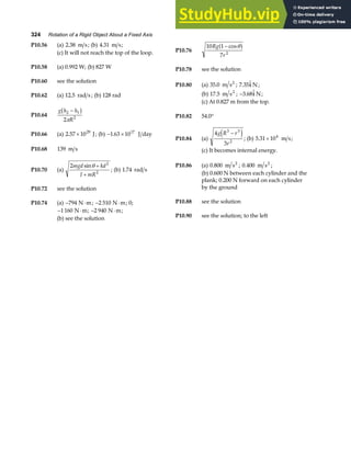324 Rotation of a Rigid Object About a Fixed Axis
P10.56 (a) 2 38
. m s; (b) 4 31
. m s;
P10.76
10 1
7 2
Rg
r
− cosθ
a f
(c) It will not reach the top of the loop.
P10.58 (a) 0.992 W; (b) 827 W P10.78 see the solution
P10.60 see the solution
P10.80 (a) 35 0
. m s2
; 7 35
. 
i N ;
(b) 17 5
. m s2
; −3 68
. 
i N;
P10.62 (a) 12 5
. rad s ; (b) 128 rad
(c) At 0.827 m from the top.
P10.64
g h h
R
2 1
2
2
−
b g
π
P10.82 54.0°
P10.84 (a)
4
3
3 3
2
g R r
r
−
e j; (b) 5 31 104
. × m s;
P10.66 (a) 2 57 1029
. × J; (b) − ×
1 63 1017
. J day
P10.68 139 m s (c) It becomes internal energy.
P10.70 (a)
2 2
2
mgd kd
I mR
sinθ +
+
; (b) 1 74
. rad s
P10.86 (a) 0 800
. m s2
; 0 400
. m s2
;
(b) 0.600 N between each cylinder and the
plank; 0.200 N forward on each cylinder
by the ground
P10.72 see the solution
P10.88 see the solution
P10.74 (a) − ⋅
794 N m; − ⋅
2 510 N m; 0;
− ⋅
1160 N m; − ⋅
2 940 N m;
P10.90 see the solution; to the left
(b) see the solution
 