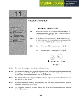11
CHAPTER OUTLINE
11.1 The Vector Product and
Torque
11.2 Angular Momentum
11.3 Angular Momentum of a
Rotating Rigid Object
11.4 Conservation of Angular
Momentum
11.5 The Motion of Gyroscopes
and Tops
11.6 Angular Momentum as a
Fundamental Quantity
Angular Momentum
ANSWERS TO QUESTIONS
Q11.1 No to both questions. An axis of rotation must be defined to
calculate the torque acting on an object. The moment arm of
each force is measured from the axis.
Q11.2 A B C
⋅ ×
a f is a scalar quantity, since B C
×
a f is a vector. Since
A B
⋅ is a scalar, and the cross product between a scalar and a
vector is not defined, A B C
⋅ ×
a f is undefined.
Q11.3 (a) Down–cross–left is away from you: − × − = −
  
j i k
e j
(b) Left–cross–down is toward you: − × − =
  
i j k
e j
FIG. Q11.3
Q11.4 The torque about the point of application of the force is zero.
Q11.5 You cannot conclude anything about the magnitude of the angular momentum vector without first
defining your axis of rotation. Its direction will be perpendicular to its velocity, but you cannot tell
its direction in three-dimensional space until an axis is specified.
Q11.6 Yes. If the particles are moving in a straight line, then the angular momentum of the particles about
any point on the path is zero.
Q11.7 Its angular momentum about that axis is constant in time. You cannot conclude anything about the
magnitude of the angular momentum.
Q11.8 No. The angular momentum about any axis that does not lie along the instantaneous line of motion
of the ball is nonzero.
325
 