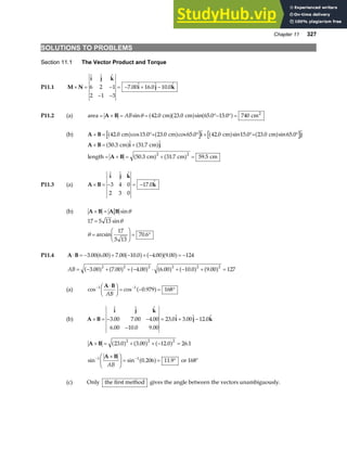Chapter 11 327
SOLUTIONS TO PROBLEMS
Section 11.1 The Vector Product and Torque
P11.1 M N
i j k
i j k
× = −
− −
= − + −
  
.  .  . 
6 2 1
2 1 3
7 00 16 0 10 0
P11.2 (a) area cm cm cm2
= × = = °− ° =
A B ABsin . . sin . .
θ 42 0 23 0 65 0 15 0 740
a fa f a f
(b) A B i j
+ = °+ ° + °+ °
42 0 15 0 23 0 65 0 42 0 15 0 23 0 65 0
. cos . . cos .  . sin . . sin . 
cm cm cm cm
a f a f a f a f
A B i j
A B
+ = +
= + = + =
50 3 31 7
50 3 31 7 59 5
2 2
.  . 
. . .
cm cm
length cm cm cm
a f a f
a f a f
P11.3 (a) A B
i j k
k
× = − = −
  
. 
3 4 0
2 3 0
17 0
(b) A B A B
× = sinθ
17 5 13
17
5 13
70 6
=
=
F
HG I
KJ = °
sin
arcsin .
θ
θ
P11.4 A B
⋅ = − + − + − = −
3 00 6 00 7 00 10 0 4 00 9 00 124
. . . . . .
a f a f a fa f
AB = − + + − ⋅ + − + =
3 00 7 00 4 00 6 00 10 0 9 00 127
2 2 2 2 2 2
. . . . . .
a f a f a f a f a f a f
(a) cos cos .
− −
⋅
F
HG I
KJ = − = °
1 1
0 979 168
A B
AB
a f
(b) A B
i j k
i j k
× = − −
−
= + −
  
. . .
. . .
.  .  . 
3 00 7 00 4 00
6 00 10 0 9 00
23 0 3 00 12 0
A B
× = + + − =
23 0 3 00 12 0 26 1
2 2 2
. . . .
a f a f a f
sin sin . .
− −
×
F
HG I
KJ = = °
1 1
0 206 11 9
A B
AB
a f or 168°
(c) Only the first method gives the angle between the vectors unambiguously.
 