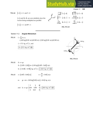 Chapter 11 329
*P11.10   sin
i i
× = ⋅ ⋅ °=
1 1 0 0
 
j j
× and  
k k
× are zero similarly since the
vectors being multiplied are parallel.
  sin
i j
× = ⋅ ⋅ °=
1 1 90 1

j

i

k
  
  
  
i j k
j k i
k i j
× =
× =
× =
  
  
  
j i k
k j i
i k j
× = −
× = −
× = −
FIG. P11.10
Section 11.2 Angular Momentum
P11.11 L m v r
i i i
=
= +
∑
4 00 5 00 0 500 3 00 5 00 0 500
. . . . . .
kg m s m kg m s m
b gb ga f b gb ga f
L = ⋅
17 5
. kg m s
2
, and
L k
= ⋅
17 5
. 
kg m s
2
e j 1.00 m
x
y
4.00 kg
3.00 kg
FIG. P11.11
P11.12 L r p
= ×
L i j i j
L k k k
= + × −
= − − ⋅ = − ⋅
1 50 2 20 1 50 4 20 3 60
8 10 13 9 22 0
.  .  . .  . 
.  .  . 
e j b ge j
e j e j
m kg m s
kg m s kg m s
2 2
P11.13 r i j
= +
6 00 5 00
.  . 
t m
e j v
r
j
= =
d
dt
5 00
.  m s
so p v j j
= = = ⋅
m 2 00 5 00 10 0
. .  . 
kg m s kg m s
e j
and L r p
i j k
k
= × = = ⋅
  
. .
.
. 
6 00 5 00 0
0 10 0 0
60 0
t kg m s
2
e j
 