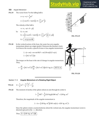 332 Angular Momentum
P11.19 The vector from P to the falling ball is
r r v a
r i j j
= + +
= + + −
F
HG I
KJ
i it t
gt
1
2
0
1
2
2
2
A A
cos  sin  
θ θ
e j
The velocity of the ball is
v v a j
= + = −
i t gt
0 
So L r v
= × m
L i j j j
L k
= + + −
F
HG I
KJ
L
NM O
QP× −
= −
m gt gt
m gt
A A
A
cos  sin   
cos 
θ θ
θ
e j e j
0
1
2
2
m
l
P
θ
FIG. P11.19
P11.20 In the vertical section of the hose, the water has zero angular
momentum about our origin (point O between the fireman’s feet).
As it leaves the nozzle, a parcel of mass m has angular momentum:
L m mrv m
L m
= × = °=
=
r v sin . . .
.
90 0 1 30 12 5
16 3
m m s
m s
2
a fb g
e j
The torque on the hose is the rate of change in angular momentum.
Thus,
τ = = = = ⋅
dL
dt
dm
dt
16 3 16 3 6 31 103
. . .
m s m s kg s N m
2 2
e j e jb g vi
O
1.30 m
1.30 m
vf
FIG. P11.20
Section 11.3 Angular Momentum of a Rotating Rigid Object
*P11.21 K I
I
I
L
I
= = =
1
2
1
2 2
2
2 2 2
ω
ω
P11.22 The moment of inertia of the sphere about an axis through its center is
I MR
= = = ⋅
2
5
2
5
15 0 0 500 1 50
2 2
. . .
kg m kg m2
b ga f
Therefore, the magnitude of the angular momentum is
L I
= = ⋅ = ⋅
ω 1 50 3 00 4 50
. . .
kg m rad s kg m s
2 2
e jb g
Since the sphere rotates counterclockwise about the vertical axis, the angular momentum vector is
directed upward in the +z direction.
Thus, L k
= ⋅
4 50
. 
kg m s
2
e j .
 