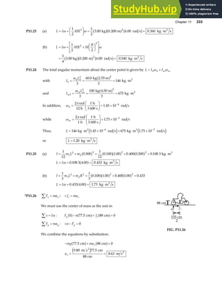 Chapter 11 333
P11.23 (a) L I MR
= =
F
HG I
KJ = = ⋅
ω ω
1
2
1
2
3 00 0 200 6 00 0 360
2 2
. . . .
kg m rad s kg m s
2
b ga f b g
(b) L I MR M
R
= = +
F
HG I
KJ
L
N
MM
O
Q
PP
= = ⋅
ω ω
1
2 2
3
4
3 00 0 200 6 00 0 540
2
2
2
. . . .
kg m rad s kg m s
2
b ga f b g
P11.24 The total angular momentum about the center point is given by L I I
h h m m
= +
ω ω
with I
m L
h
h h
= = = ⋅
2 2
3
60 0
3
146
. kg 2.70 m
kg m2
a f
and I
m L
m
m m
3
2 2
3
100
3
675
= = = ⋅
kg 4.50 m
kg m2
a f
In addition, ω
π
h =
F
HG
I
KJ = × −
2 1
1 45 10 4
rad
12 h
h
3 600 s
rad s
.
while ω
π
m =
F
HG
I
KJ = × −
2 1
1 75 10 3
rad
1 h
h
3 600 s
rad s
.
Thus, L = ⋅ × + ⋅ ×
− −
146 1 45 10 675 1 75 10
4 3
kg m rad s kg m rad s
2 2
. .
e j e j
or L = ⋅
1 20
. kg m s
2
P11.25 (a) I m L m
= + = + = ⋅
1
12
0 500
1
12
0 100 1 00 0 400 0 500 0 108 3
1
2
2
2 2 2
. . . . . .
a f a fa f a f kg m2
L I
= = = ⋅
ω 0 108 3 4 00 0 433
. . .
a f kg m s
2
(b) I m L m R
= + = + =
1
3
1
3
0 100 1 00 0 400 1 00 0 433
1
2
2
2 2 2
. . . . .
a fa f a f
L I
= = = ⋅
ω 0 433 4 00 1 73
. . .
a f kg m s
2
*P11.26 F ma
x x
∑ = : + =
f ma
s x
We must use the center of mass as the axis in
τ α
∑ = I : F n f
g s
0 77 5 88 0
a f a f a f
− + =
. cm cm
F ma
y y
∑ = : + − =
n Fg 0
We combine the equations by substitution:
− + =
= =
mg ma
a
x
x
77 5 88 0
9 80 77 5
8 63
.
. .
.
cm cm
m s cm
88 cm
m s
2
2
a f a f
e j
88 cm
Fg
n fs
155 cm
2
FIG. P11.26
 