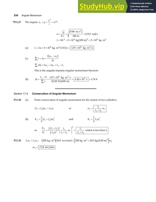 334 Angular Momentum
*P11.27 We require a g
v
r
r
c = = =
2
2
ω
ω = = =
= = × = × ⋅
g
r
I Mr
9 80
100
0 313
5 10 5 10
2 4 2 8
.
.
m s
m
rad s
kg 100 m kg m
2
2
e j
a f
(a) L I
= = × ⋅ = × ⋅
ω 5 10 0 313 1 57 10
8 8
kg m s kg m s
2 2
. .
(c) τ α
ω ω
∑ = =
−
I
I
t
f i
d i
∆
τ ω ω
∆t I I L L
f i f i
∑ = − = −
This is the angular impulse-angular momentum theorem.
(b) ∆t
Lf
=
−
=
× ⋅
= × =
∑
0 1 57 10
2 125 100
6 26 10 1 74
8
3
τ
.
. .
kg m s
N m
s h
2
a fa f
Section 11.4 Conservation of Angular Momentum
P11.28 (a) From conservation of angular momentum for the system of two cylinders:
I I I
f i
1 2 1
+ =
b gω ω or ω ω
f i
I
I I
=
+
1
1 2
(b) K I I
f f
= +
1
2
1 2
2
b gω and K I
i i
=
1
2
1
2
ω
so
K
K
I I
I
I
I I
I
I I
f
i i
i
=
+
+
F
HG I
KJ =
+
1
2 1 2
1
2 1
2
1
1 2
2
1
1 2
b g
ω
ω which is less than 1 .
P11.29 I I
i i f f
ω ω
= : 250 10 0 250 25 0
2
2
kg m rev min kg m kg 2.00 m
2 2
⋅ = ⋅ +
e jb g a f
. . ω
ω 2 7 14
= . rev min
 
