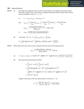 336 Angular Momentum
P11.33 (a) The table turns opposite to the way the woman walks, so its angular momentum cancels
that of the woman. From conservation of angular momentum for the system of the woman
and the turntable, we have L L
f i
= = 0
so, L I I
f = + =
woman woman table table
ω ω 0
and ω ω
table
woman
table
woman
woman
table
woman woman woman
table
= −
F
HG I
KJ = −
F
HG
I
KJF
HG I
KJ = −
I
I
m r
I
v
r
m rv
I
2
ωtable 2
kg 2.00 m m s
kg m
rad s
= −
⋅
= −
60 0 1 50
500
0 360
. .
.
a fb g
or ωtable rad s counterclockwise
= 0 360
. a f
(b) work done woman woman
2
table
2
= = − = +
∆K K m v I
f 0
1
2
1
2
ω
W = + ⋅ =
1
2
60 1 50
1
2
500 0 360 99 9
2 2
kg m s kg m rad s J
2
b gb g e jb g
. . .
P11.34 When they touch, the center of mass is distant from the center of the larger puck by
yCM
g 4.00 cm cm
g g
cm
=
+ +
+
=
0 80 0 6 00
120 80 0
4 00
. .
.
.
a f
(a) L r m v r m v
= + = + × × = × ⋅
− − −
1 1 1 2 2 2
2 3 3
0 6 00 10 80 0 10 1 50 7 20 10
. . . .
m kg m s kg m s
2
e je jb g
(b) The moment of inertia about the CM is
I m r m d m r m d
I
I
= +
F
HG I
KJ+ +
F
HG I
KJ
= × + ×
+ × × + × ×
= × ⋅
− −
− − − −
−
1
2
1
2
1
2
0 120 6 00 10 0 120 4 00 10
1
2
80 0 10 4 00 10 80 0 10 6 00 10
7 60 10
1 1
2
1 1
2
2 2
2
2 2
2
2 2 2 2
3 2 2 3 2 2
. . . .
. . . .
.
kg m kg
kg m kg m
kg m
4 2
b ge j b ge j
e je j e je j
Angular momentum of the two-puck system is conserved: L I
= ω
ω = =
× ⋅
× ⋅
=
−
−
L
I
7 20 10
7 60 10
9 47
3
4
.
.
.
kg m s
kg m
rad s
2
2
 