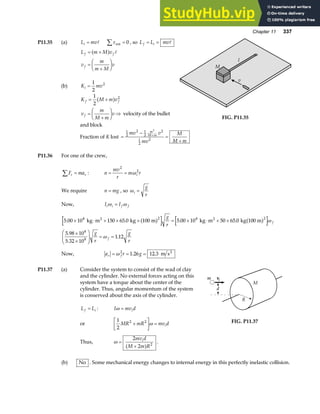 Chapter 11 337
P11.35 (a) L mv
i = A τ ext
∑ = 0 , so L L mv
f i
= = A
L m M v
v
m
m M
v
f f
f
= +
=
+
F
HG I
KJ
a f A
(b) K mv
i =
1
2
2
K M m v
f f
= +
1
2
2
a f
v
m
M m
v
f =
+
F
HG I
KJ ⇒ velocity of the bullet
and block
M
l
v
FIG. P11.35
Fraction of K lost =
−
=
+
+
1
2
2 1
2
2
1
2
2
2
mv v
mv
M
M m
m
M m
P11.36 For one of the crew,
F ma
r r
∑ = : n
mv
r
m r
i
= =
2
2
ω
We require n mg
= , so ωi
g
r
=
Now, I I
i i f f
ω ω
=
5 00 10 150 65 0 5 00 10 50 65 0
5 98 10
5 32 10
1 12
8 2 8 2
8
8
. . . .
.
.
.
× ⋅ + × × = × ⋅ + ×
×
×
F
HG
I
KJ = =
kg m kg 100 m kg m kg 100 m
2 2
a f a f
g
r
g
r
g
r
f
f
ω
ω
Now, a r g
r f
= = =
ω 2
1 26 12 3
. . m s2
P11.37 (a) Consider the system to consist of the wad of clay
and the cylinder. No external forces acting on this
system have a torque about the center of the
cylinder. Thus, angular momentum of the system
is conserved about the axis of the cylinder.
L L
f i
= : I mv d
i
ω =
or
1
2
2 2
MR mR mv d
i
+
L
NM O
QP =
ω
Thus, ω =
+
2
2 2
mv d
M m R
i
a f .
FIG. P11.37
(b) No . Some mechanical energy changes to internal energy in this perfectly inelastic collision.
 