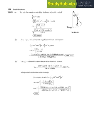 338 Angular Momentum
*P11.38 (a) Let ω be the angular speed of the signboard when it is vertical.
1
2
1
2
1
3
1
2
1
3 1
3 9 80 1 25 0
0 50
2 35
2
2 2
I Mgh
ML Mg L
g
L
ω
ω θ
ω
θ
=
∴
F
HG I
KJ = −
∴ =
−
=
− °
=
cos
cos
. cos .
.
.
a f
a f
e ja f
m s
m
rad s
2
θ
Mg
m
v
1
2
L
FIG. P11.38
(b) I I mvL
f f i i
ω ω
= − represents angular momentum conservation
∴ +
F
HG I
KJ = −
∴ =
−
+
=
−
+
=
1
3
1
3
2 40 0 5 2 347 0 4 1 6
2 40 0 4 0 5
0 498
2 2 2
1
3
1
3
1
3
1
3
ML mL ML mvL
ML mv
M m L
f i
f
i
ω ω
ω
ω
c h
b ga fb g b gb g
b g a f
. . . . .
. . .
.
kg m rad s kg m s
kg kg m
rad s
(c) Let hCM = distance of center of mass from the axis of rotation.
hCM
kg m kg m
kg kg
m
=
+
+
=
2 40 0 25 0 4 0 50
2 40 0 4
0 285 7
. . . .
. .
.
b ga f b ga f .
Apply conservation of mechanical energy:
M m gh ML mL
M m L
M m gh
+ − = +
F
HG I
KJ
∴ = −
+
+
L
N
MM
O
Q
PP
= −
+
+
R
S
|
T
|
U
V
|
W
|
= °
−
−
a f a f
c h
a f
b g a f b g
b ge jb g
CM
CM
2
kg kg m rad s
kg kg m s m
1
1
2
1
3
1
2
1
2 40 0 4 0 50 0 498
2 2 40 0 4 9 80 0 285 7
5 58
2 2 2
1
1
3
2 2
1
1
3
2 2
cos
cos
cos
. . . .
. . . .
.
θ ω
θ
ω
 