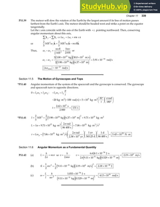 Chapter 11 339
P11.39 The meteor will slow the rotation of the Earth by the largest amount if its line of motion passes
farthest from the Earth’s axis. The meteor should be headed west and strike a point on the equator
tangentially.
Let the z axis coincide with the axis of the Earth with +z pointing northward. Then, conserving
angular momentum about this axis,
L L v r
f i f i
I I m
∑ ∑
= ⇒ = + ×
ω ω
or
2
5
2
5
2 2
MR MR mvR
f i
ω ω
  
k k k
= −
Thus, ω ω
i f
mvR
MR
mv
MR
− = =
2
5
2
5
2
or
ω ω
ω
i f
− =
× ×
× ×
= × −
−
5 3 00 10 30 0 10
2 5 98 10 6 37 10
5 91 10
10
13 3
24 6
14
13
. .
. .
.
~
max
kg m s
kg m
rad s
rad s
e je j
e je j
∆
Section 11.5 The Motion of Gyroscopes and Tops
*P11.40 Angular momentum of the system of the spacecraft and the gyroscope is conserved. The gyroscope
and spacecraft turn in opposite directions.
0 1 1 2 2
= +
I I
ω ω : − =
I I
t
1 1 2
ω
θ
− ⋅ − = × ⋅
°
F
HG I
KJ °
F
HG I
KJ
=
×
=
20 100 5 10
30
2 62 10
131
5
5
kg m rad s kg m
rad
180
s
2 000
s
2 2
b g t
t
π
.
*P11.41 I MR
= = × × = × ⋅
2
5
2
5
5 98 10 6 37 10 9 71 10
2 24 6 2 37
. . .
kg m kg m2
e je j
L I
L p
= = × ⋅
F
HG
I
KJ = × ⋅
= = × ⋅
×
F
HG
I
KJF
HG I
KJF
HG
I
KJ = × ⋅
ω
π
τ ω
π
9 71 10
2
7 06 10
7 06 10
2 1 1
5 45 10
37 33
33 22
. .
. .
kg m
rad
86 400 s
kg m s
kg m s
rad
2.58 10 yr
yr
365.25 d
d
86 400 s
N m
2 2 2
2
4
e j
Section 11.6 Angular Momentum as a Fundamental Quantity
P11.42 (a) L
h
mvr
= =
2π
so v
h
mr
=
2π
v =
× ⋅
× ×
= ×
−
−
6 626 1 10
0 529 10
2 19 10
34
10
6
.
.
.
J s
2 9.11 10 kg m
m s
-31
πe je j
(b) K mv
= = × × = ×
− −
1
2
1
2
9 11 10 2 19 10 2 18 10
2 31 6 2 18
. . .
kg m s J
e je j
(c) ω = = =
× ⋅
× ×
= ×
−
− −
L
I mr
=
2
34
10 2
16
1 055 10
0 529 10
4 13 10
.
.
.
J s
9.11 10 kg m
rad s
31
e je j
 