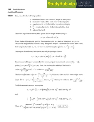 340 Angular Momentum
Additional Problems
*P11.43 First, we define the following symbols:
IP = moment of inertia due to mass of people on the equator
IE = moment of inertia of the Earth alone (without people)
ω = angular velocity of the Earth (due to rotation on its axis)
T = =
2π
ω
rotational period of the Earth (length of the day)
R = radius of the Earth
The initial angular momentum of the system (before people start running) is
L I I I I
i P i E i P E i
= + = +
ω ω ω
b g
When the Earth has angular speed ω, the tangential speed of a point on the equator is v R
t = ω .
Thus, when the people run eastward along the equator at speed v relative to the surface of the Earth,
their tangential speed is v v v R v
p t
= + = +
ω and their angular speed is ω ω
P
p
v
R
v
R
= = + .
The angular momentum of the system after the people begin to run is
L I I I
v
R
I I I
I v
R
f P p E P E P E
P
= + = +
F
HG I
KJ+ = + +
ω ω ω ω ω
b g .
Since no external torques have acted on the system, angular momentum is conserved L L
f i
=
d i,
giving I I
I v
R
I I
P E
P
P E i
+ + = +
b g b g
ω ω . Thus, the final angular velocity of the Earth is
ω ω ω
= −
+
= − =
i
P
P E
i
I v
I I R
x
b g a f
1 , where x
I v
I I R
P
P E i
≡
+
b g ω
.
The new length of the day is T
x
T
x
T x
i
i
i
= =
−
=
−
≈ +
2 2
1 1
1
π
ω
π
ω a f a f, so the increase in the length of the
day is ∆T T T T x T
I v
I I R
i i i
P
P E i
= − ≈ =
+
L
N
MM
O
Q
PP
b g ω
. Since ω
π
i
i
T
=
2
, this may be written as ∆T
T I v
I I R
i P
P E
≈
+
2
2πb g .
To obtain a numeric answer, we compute
I m R
P p
= = × × = × ⋅
2 9 6 2 25
5 5 10 70 6 37 10 1 56 10
. . .
e jb ge j
kg m kg m2
and
I m R
E E
= = × × = × ⋅
2
5
2
5
5 98 10 6 37 10 9 71 10
2 24 6 2 37
. . .
kg m kg m2
e je j .
Thus, ∆T ≈
× × ⋅
× + × ⋅ ×
= × −
8 64 10 1 56 10 2 5
2 1 56 10 9 71 10 6 37 10
7 50 10
4 2 25
25 37 6
11
. . .
. . .
. .
s kg m m s
kg m m
s
2
2
e j e jb g
e j e j
π
 
