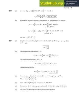 Chapter 2 35
*P2.34 (a) v v a x x
xf xi x f i
2 2
2
= + −
c h: 0 01 3 10 0 2 40
8
2
. × = + ( )
m s m
c h ax
ax =
×
= ×
3 10
80
1 12 10
6 2
11
m s
m
m s2
c h .
(b) We must find separately the time t1 for speeding up and the time t2 for coasting:
x x v v t t
t
f i xf xi
− = + = × +
= × −
1
2
40
1
2
3 10 0
2 67 10
1
6
1
1
5
d i e j
: m m s
s
.
x x v v t t
t
f i xf xi
− = + = × + ×
= × −
1
2
60
1
2
3 10 3 10
2 00 10
2
6 6
2
2
5
d i e j
:
.
m m s m s
s
total time = × −
4 67 10 5
. s .
*P2.35 (a) Along the time axis of the graph shown, let i = 0 and f tm
= . Then v v a t
xf xi x
= + gives
v a t
c m m
= +
0
a
v
t
m
c
m
= .
(b) The displacement between 0 and tm is
x x v t a t
v
t
t v t
f i xi x
c
m
m c m
− = + = + =
1
2
0
1
2
1
2
2 2
.
The displacement between tm and t0 is
x x v t a t v t t
f i xi x c m
− = + = − +
1
2
0
2
0
a f .
The total displacement is
∆x v t v t v t v t t
c m c c m c m
= + − = −
F
HG I
KJ
1
2
1
2
0 0 .
(c) For constant vc and t0 , ∆x is minimized by maximizing tm to t t
m = 0 . Then
∆x v t t
v t
c
c
min = −
F
HG I
KJ=
0 0
0
1
2 2
.
(e) This is realized by having the servo motor on all the time.
(d) We maximize ∆x by letting tm approach zero. In the limit ∆x v t v t
c c
= − =
0 0
0
a f .
(e) This cannot be attained because the acceleration must be finite.
 